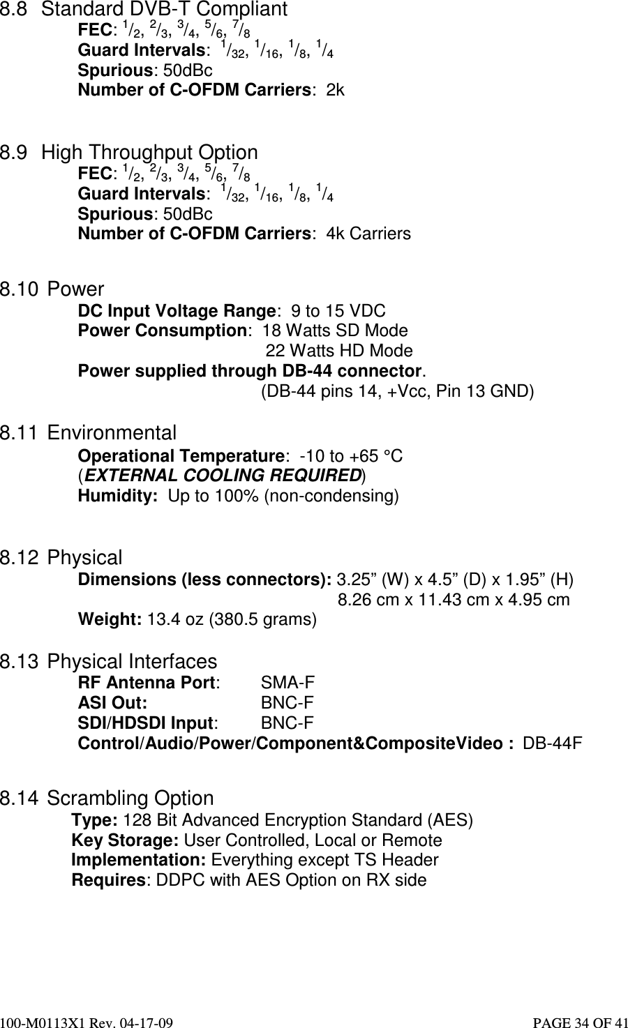  100-M0113X1 Rev. 04-17-09                                                                                                   PAGE 34 OF 41   8.8  Standard DVB-T Compliant FEC: 1/2, 2/3, 3/4, 5/6, 7/8 Guard Intervals:  1/32, 1/16, 1/8, 1/4 Spurious: 50dBc Number of C-OFDM Carriers:  2k   8.9  High Throughput Option FEC: 1/2, 2/3, 3/4, 5/6, 7/8 Guard Intervals:  1/32, 1/16, 1/8, 1/4 Spurious: 50dBc Number of C-OFDM Carriers:  4k Carriers   8.10  Power DC Input Voltage Range:  9 to 15 VDC Power Consumption:  18 Watts SD Mode       22 Watts HD Mode Power supplied through DB-44 connector.           (DB-44 pins 14, +Vcc, Pin 13 GND)  8.11  Environmental Operational Temperature:  -10 to +65 °C  (EXTERNAL COOLING REQUIRED) Humidity:  Up to 100% (non-condensing)   8.12  Physical Dimensions (less connectors): 3.25” (W) x 4.5” (D) x 1.95” (H)              8.26 cm x 11.43 cm x 4.95 cm  Weight: 13.4 oz (380.5 grams)  8.13  Physical Interfaces RF Antenna Port:    SMA-F ASI Out:      BNC-F SDI/HDSDI Input:   BNC-F Control/Audio/Power/Component&amp;CompositeVideo :  DB-44F   8.14  Scrambling Option Type: 128 Bit Advanced Encryption Standard (AES) Key Storage: User Controlled, Local or Remote Implementation: Everything except TS Header Requires: DDPC with AES Option on RX side    