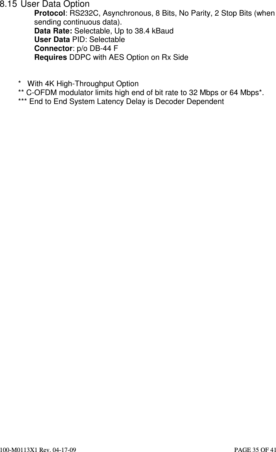  100-M0113X1 Rev. 04-17-09                                                                                                   PAGE 35 OF 41   8.15  User Data Option Protocol: RS232C, Asynchronous, 8 Bits, No Parity, 2 Stop Bits (when sending continuous data). Data Rate: Selectable, Up to 38.4 kBaud User Data PID: Selectable Connector: p/o DB-44 F Requires DDPC with AES Option on Rx Side   *   With 4K High-Throughput Option ** C-OFDM modulator limits high end of bit rate to 32 Mbps or 64 Mbps*. *** End to End System Latency Delay is Decoder Dependent  