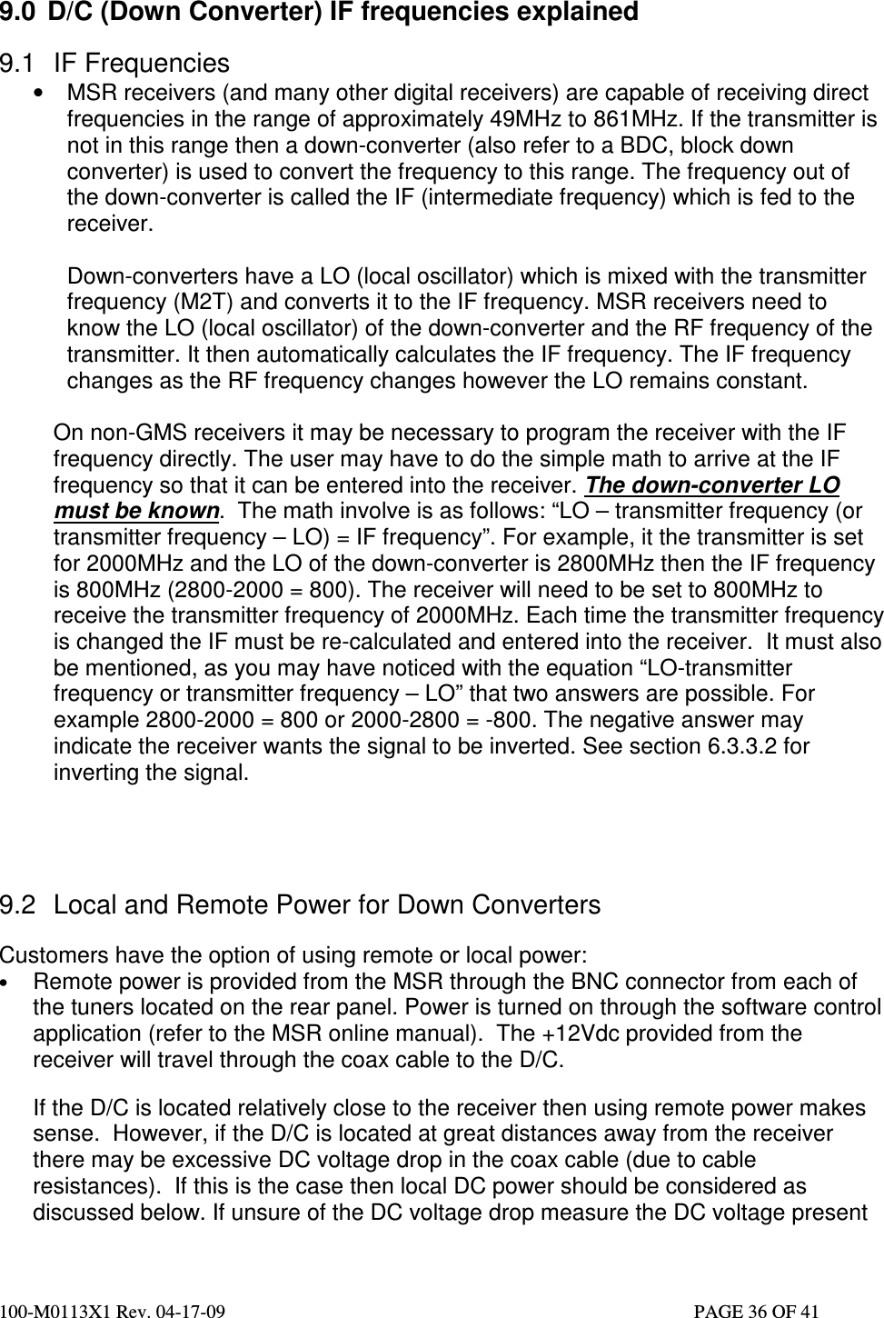  100-M0113X1 Rev. 04-17-09                                                                                                   PAGE 36 OF 41    9.0  D/C (Down Converter) IF frequencies explained  9.1  IF Frequencies •  MSR receivers (and many other digital receivers) are capable of receiving direct frequencies in the range of approximately 49MHz to 861MHz. If the transmitter is not in this range then a down-converter (also refer to a BDC, block down converter) is used to convert the frequency to this range. The frequency out of the down-converter is called the IF (intermediate frequency) which is fed to the receiver.    Down-converters have a LO (local oscillator) which is mixed with the transmitter frequency (M2T) and converts it to the IF frequency. MSR receivers need to know the LO (local oscillator) of the down-converter and the RF frequency of the transmitter. It then automatically calculates the IF frequency. The IF frequency changes as the RF frequency changes however the LO remains constant.  On non-GMS receivers it may be necessary to program the receiver with the IF frequency directly. The user may have to do the simple math to arrive at the IF frequency so that it can be entered into the receiver. The down-converter LO must be known.  The math involve is as follows: “LO – transmitter frequency (or transmitter frequency – LO) = IF frequency”. For example, it the transmitter is set for 2000MHz and the LO of the down-converter is 2800MHz then the IF frequency is 800MHz (2800-2000 = 800). The receiver will need to be set to 800MHz to receive the transmitter frequency of 2000MHz. Each time the transmitter frequency is changed the IF must be re-calculated and entered into the receiver.  It must also be mentioned, as you may have noticed with the equation “LO-transmitter frequency or transmitter frequency – LO” that two answers are possible. For example 2800-2000 = 800 or 2000-2800 = -800. The negative answer may indicate the receiver wants the signal to be inverted. See section 6.3.3.2 for inverting the signal.     9.2  Local and Remote Power for Down Converters  Customers have the option of using remote or local power: • Remote power is provided from the MSR through the BNC connector from each of the tuners located on the rear panel. Power is turned on through the software control application (refer to the MSR online manual).  The +12Vdc provided from the receiver will travel through the coax cable to the D/C.   If the D/C is located relatively close to the receiver then using remote power makes sense.  However, if the D/C is located at great distances away from the receiver there may be excessive DC voltage drop in the coax cable (due to cable resistances).  If this is the case then local DC power should be considered as discussed below. If unsure of the DC voltage drop measure the DC voltage present 