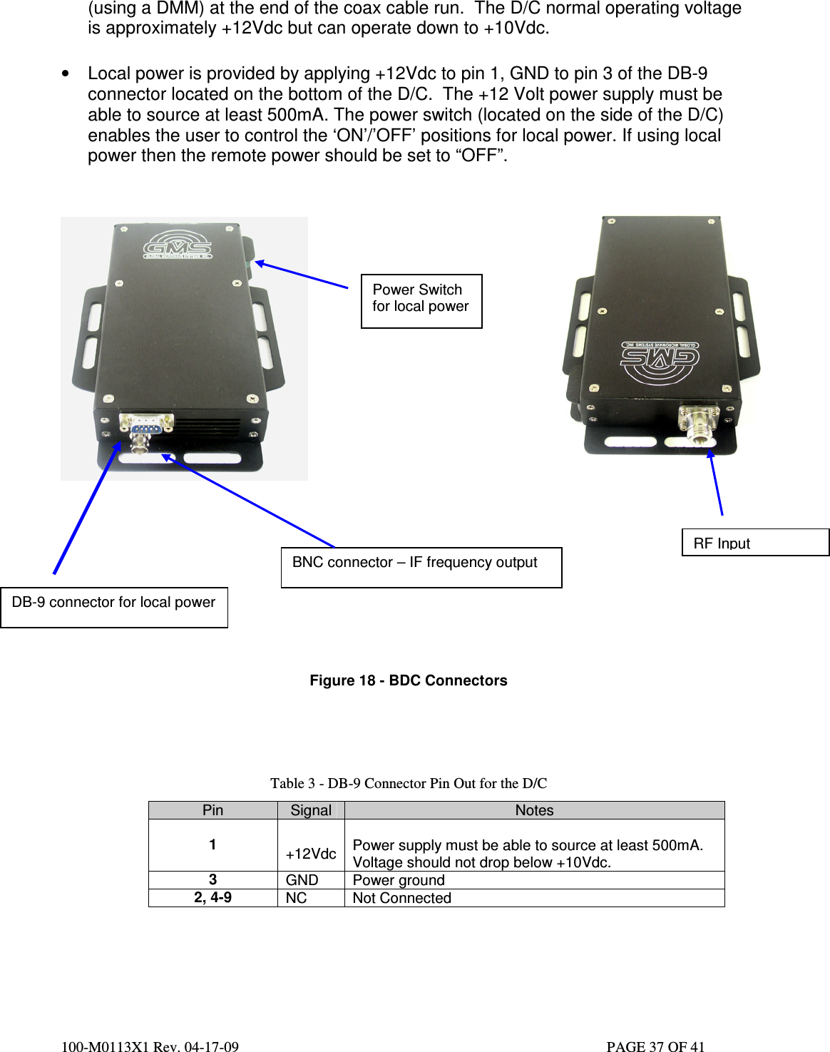  100-M0113X1 Rev. 04-17-09                                                                                                   PAGE 37 OF 41   (using a DMM) at the end of the coax cable run.  The D/C normal operating voltage is approximately +12Vdc but can operate down to +10Vdc.    •  Local power is provided by applying +12Vdc to pin 1, GND to pin 3 of the DB-9 connector located on the bottom of the D/C.  The +12 Volt power supply must be able to source at least 500mA. The power switch (located on the side of the D/C) enables the user to control the ‘ON’/’OFF’ positions for local power. If using local power then the remote power should be set to “OFF”.               Figure 18 - BDC Connectors      Table 3 - DB-9 Connector Pin Out for the D/C Pin  Signal  Notes  1   +12Vdc  Power supply must be able to source at least 500mA. Voltage should not drop below +10Vdc. 3  GND  Power ground 2, 4-9  NC  Not Connected     DB-9 connector for local power BNC connector – IF frequency output RF Input Power Switch for local power 