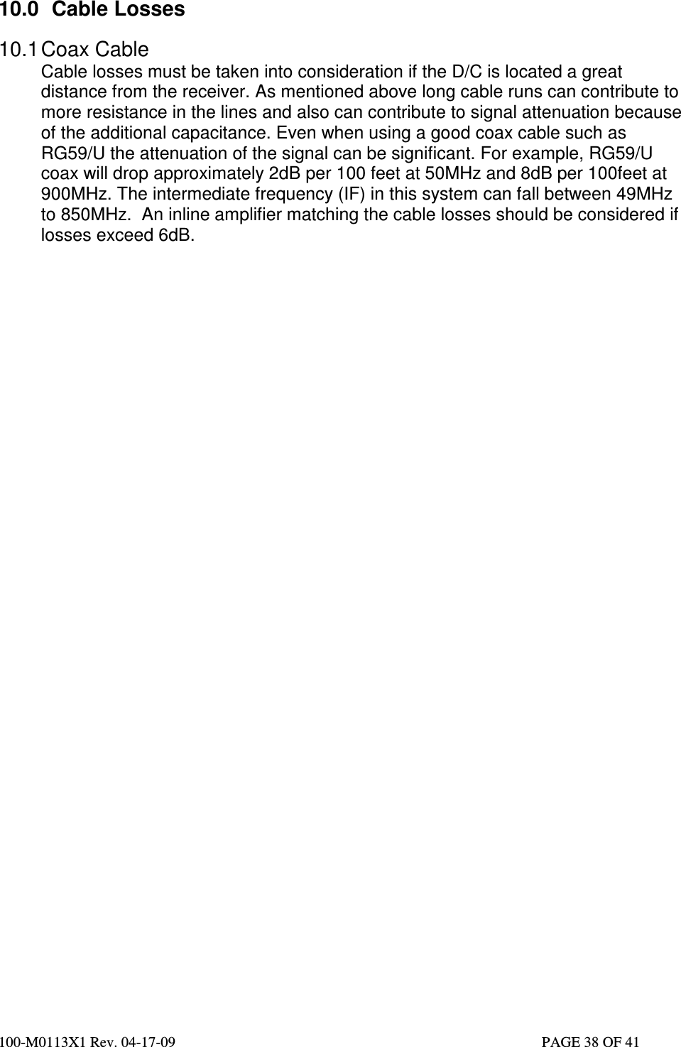  100-M0113X1 Rev. 04-17-09                                                                                                   PAGE 38 OF 41   10.0  Cable Losses  10.1 Coax Cable Cable losses must be taken into consideration if the D/C is located a great distance from the receiver. As mentioned above long cable runs can contribute to more resistance in the lines and also can contribute to signal attenuation because of the additional capacitance. Even when using a good coax cable such as RG59/U the attenuation of the signal can be significant. For example, RG59/U coax will drop approximately 2dB per 100 feet at 50MHz and 8dB per 100feet at 900MHz. The intermediate frequency (IF) in this system can fall between 49MHz to 850MHz.  An inline amplifier matching the cable losses should be considered if losses exceed 6dB.               