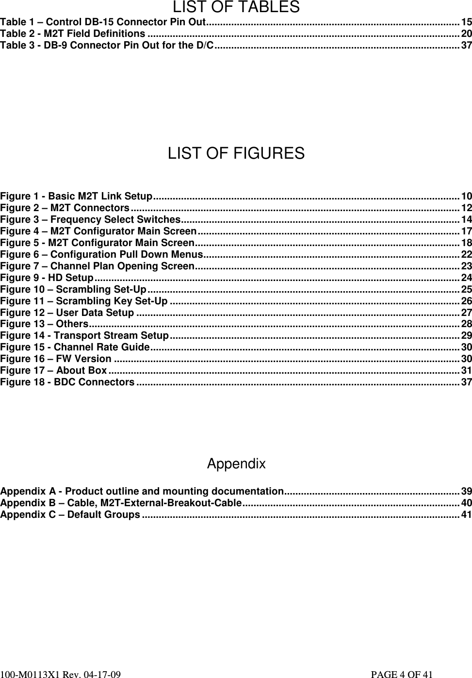  100-M0113X1 Rev. 04-17-09                                                                                                   PAGE 4 OF 41     LIST OF TABLES Table 1 – Control DB-15 Connector Pin Out........................................................................................... 15 Table 2 - M2T Field Definitions ................................................................................................................20 Table 3 - DB-9 Connector Pin Out for the D/C........................................................................................37      LIST OF FIGURES   Figure 1 - Basic M2T Link Setup..............................................................................................................10 Figure 2 – M2T Connectors......................................................................................................................12 Figure 3 – Frequency Select Switches.................................................................................................... 14 Figure 4 – M2T Configurator Main Screen..............................................................................................17 Figure 5 - M2T Configurator Main Screen............................................................................................... 18 Figure 6 – Configuration Pull Down Menus............................................................................................ 22 Figure 7 – Channel Plan Opening Screen............................................................................................... 23 Figure 9 - HD Setup................................................................................................................................... 24 Figure 10 – Scrambling Set-Up................................................................................................................25 Figure 11 – Scrambling Key Set-Up ........................................................................................................26 Figure 12 – User Data Setup .................................................................................................................... 27 Figure 13 – Others.....................................................................................................................................28 Figure 14 - Transport Stream Setup........................................................................................................29 Figure 15 - Channel Rate Guide...............................................................................................................30 Figure 16 – FW Version ............................................................................................................................ 30 Figure 17 – About Box .............................................................................................................................. 31 Figure 18 - BDC Connectors ....................................................................................................................37     Appendix  Appendix A - Product outline and mounting documentation...............................................................39 Appendix B – Cable, M2T-External-Breakout-Cable.............................................................................. 40 Appendix C – Default Groups .................................................................................................................. 41   