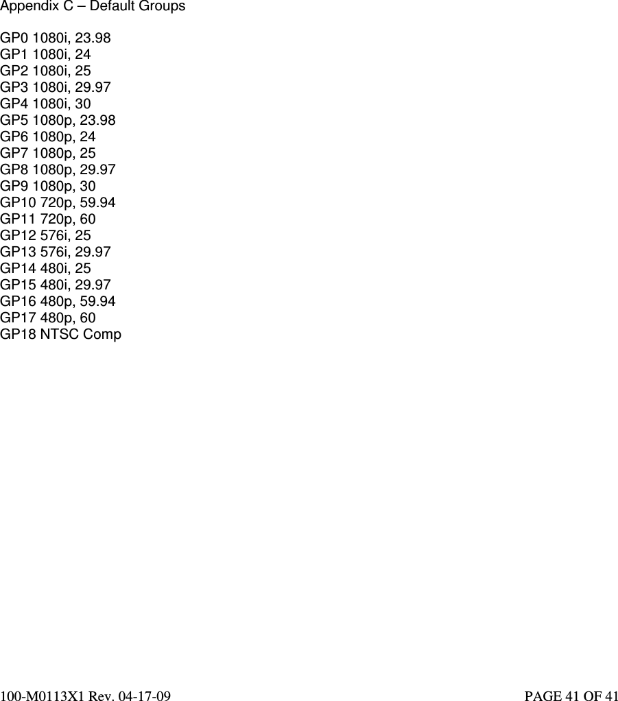  100-M0113X1 Rev. 04-17-09                                                                                                   PAGE 41 OF 41     Appendix C – Default Groups  GP0 1080i, 23.98 GP1 1080i, 24 GP2 1080i, 25 GP3 1080i, 29.97 GP4 1080i, 30 GP5 1080p, 23.98 GP6 1080p, 24 GP7 1080p, 25 GP8 1080p, 29.97 GP9 1080p, 30 GP10 720p, 59.94 GP11 720p, 60 GP12 576i, 25 GP13 576i, 29.97 GP14 480i, 25 GP15 480i, 29.97 GP16 480p, 59.94 GP17 480p, 60 GP18 NTSC Comp   