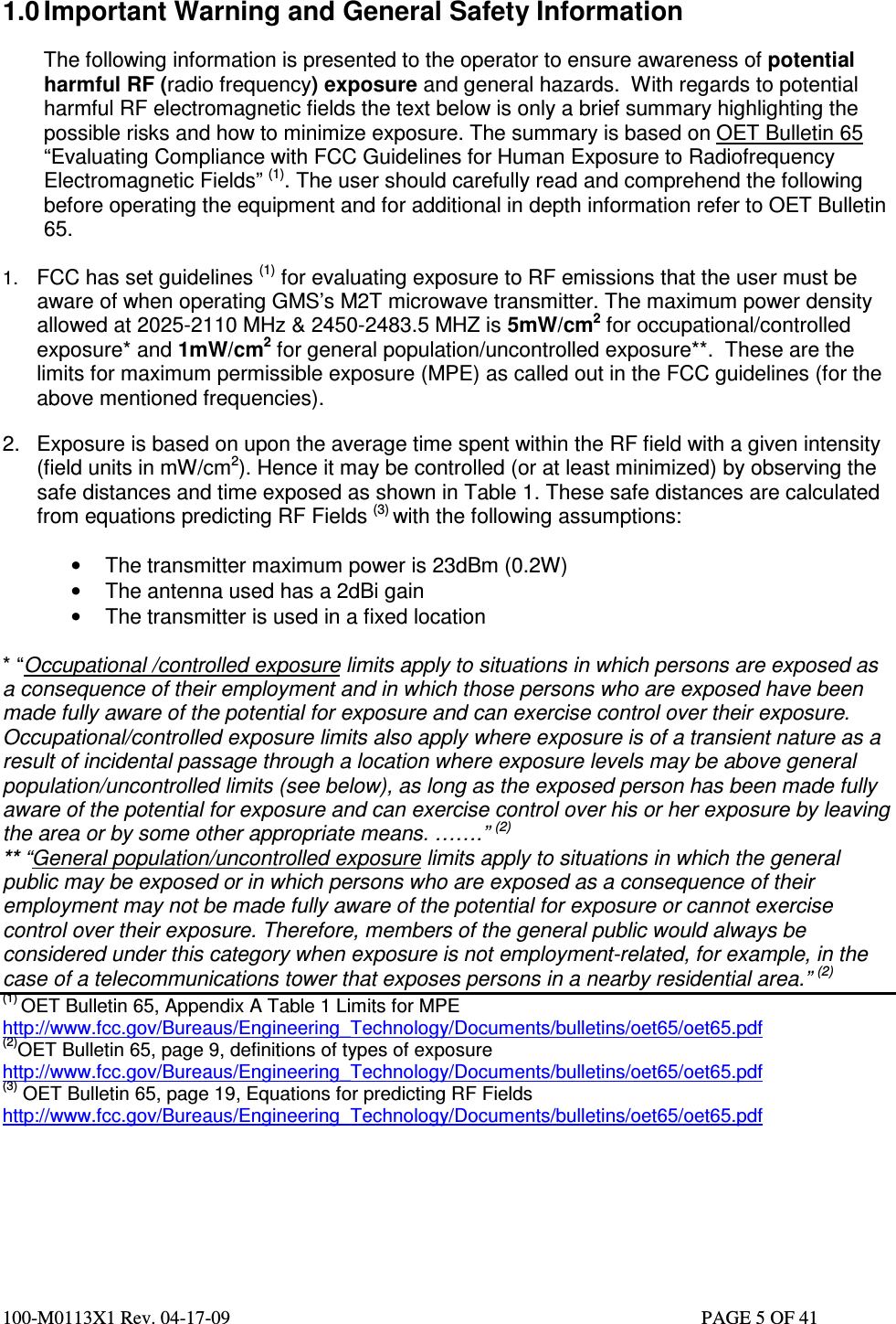  100-M0113X1 Rev. 04-17-09                                                                                                   PAGE 5 OF 41    1.0 Important Warning and General Safety Information  The following information is presented to the operator to ensure awareness of potential harmful RF (radio frequency) exposure and general hazards.  With regards to potential harmful RF electromagnetic fields the text below is only a brief summary highlighting the possible risks and how to minimize exposure. The summary is based on OET Bulletin 65 “Evaluating Compliance with FCC Guidelines for Human Exposure to Radiofrequency Electromagnetic Fields” (1). The user should carefully read and comprehend the following before operating the equipment and for additional in depth information refer to OET Bulletin 65.  1. FCC has set guidelines (1) for evaluating exposure to RF emissions that the user must be aware of when operating GMS’s M2T microwave transmitter. The maximum power density allowed at 2025-2110 MHz &amp; 2450-2483.5 MHZ is 5mW/cm2 for occupational/controlled exposure* and 1mW/cm2 for general population/uncontrolled exposure**.  These are the limits for maximum permissible exposure (MPE) as called out in the FCC guidelines (for the above mentioned frequencies).   2.  Exposure is based on upon the average time spent within the RF field with a given intensity (field units in mW/cm2). Hence it may be controlled (or at least minimized) by observing the safe distances and time exposed as shown in Table 1. These safe distances are calculated from equations predicting RF Fields (3) with the following assumptions:  •  The transmitter maximum power is 23dBm (0.2W) •  The antenna used has a 2dBi gain •  The transmitter is used in a fixed location  * “Occupational /controlled exposure limits apply to situations in which persons are exposed as a consequence of their employment and in which those persons who are exposed have been made fully aware of the potential for exposure and can exercise control over their exposure. Occupational/controlled exposure limits also apply where exposure is of a transient nature as a result of incidental passage through a location where exposure levels may be above general population/uncontrolled limits (see below), as long as the exposed person has been made fully aware of the potential for exposure and can exercise control over his or her exposure by leaving the area or by some other appropriate means. …….” (2) ** “General population/uncontrolled exposure limits apply to situations in which the general public may be exposed or in which persons who are exposed as a consequence of their employment may not be made fully aware of the potential for exposure or cannot exercise control over their exposure. Therefore, members of the general public would always be considered under this category when exposure is not employment-related, for example, in the case of a telecommunications tower that exposes persons in a nearby residential area.” (2) (1) OET Bulletin 65, Appendix A Table 1 Limits for MPE  http://www.fcc.gov/Bureaus/Engineering_Technology/Documents/bulletins/oet65/oet65.pdf (2)OET Bulletin 65, page 9, definitions of types of exposure http://www.fcc.gov/Bureaus/Engineering_Technology/Documents/bulletins/oet65/oet65.pdf (3) OET Bulletin 65, page 19, Equations for predicting RF Fields                                                                                               http://www.fcc.gov/Bureaus/Engineering_Technology/Documents/bulletins/oet65/oet65.pdf       