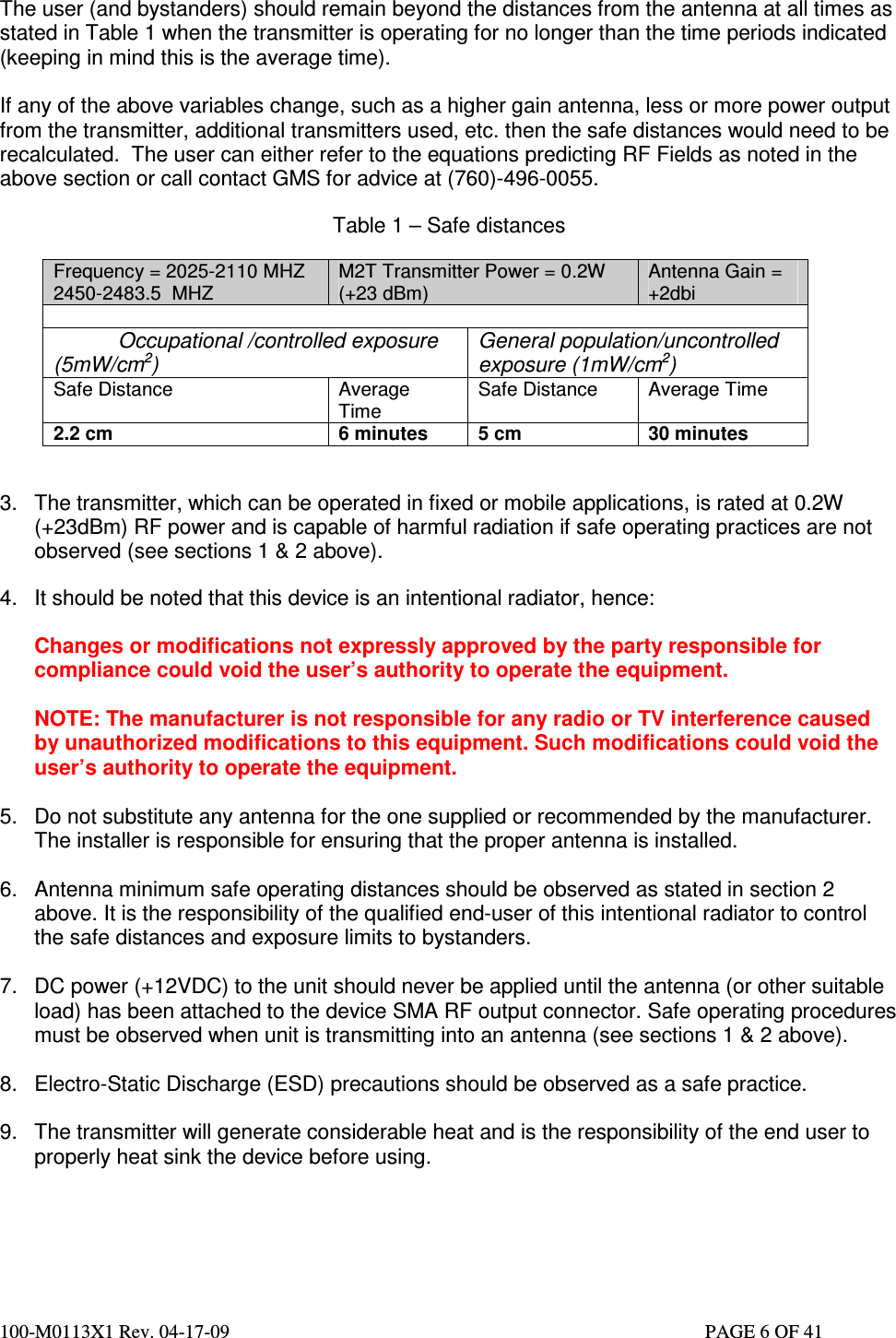  100-M0113X1 Rev. 04-17-09                                                                                                   PAGE 6 OF 41    The user (and bystanders) should remain beyond the distances from the antenna at all times as stated in Table 1 when the transmitter is operating for no longer than the time periods indicated (keeping in mind this is the average time).  If any of the above variables change, such as a higher gain antenna, less or more power output from the transmitter, additional transmitters used, etc. then the safe distances would need to be recalculated.  The user can either refer to the equations predicting RF Fields as noted in the above section or call contact GMS for advice at (760)-496-0055.     Table 1 – Safe distances                            Frequency = 2025-2110 MHZ 2450-2483.5  MHZ M2T Transmitter Power = 0.2W (+23 dBm) Antenna Gain = +2dbi             Occupational /controlled exposure (5mW/cm2) General population/uncontrolled exposure (1mW/cm2) Safe Distance  Average Time Safe Distance  Average Time 2.2 cm  6 minutes  5 cm  30 minutes   3.  The transmitter, which can be operated in fixed or mobile applications, is rated at 0.2W (+23dBm) RF power and is capable of harmful radiation if safe operating practices are not observed (see sections 1 &amp; 2 above).  4.  It should be noted that this device is an intentional radiator, hence:   Changes or modifications not expressly approved by the party responsible for compliance could void the user’s authority to operate the equipment.  NOTE: The manufacturer is not responsible for any radio or TV interference caused by unauthorized modifications to this equipment. Such modifications could void the user’s authority to operate the equipment.  5.  Do not substitute any antenna for the one supplied or recommended by the manufacturer. The installer is responsible for ensuring that the proper antenna is installed.  6.  Antenna minimum safe operating distances should be observed as stated in section 2 above. It is the responsibility of the qualified end-user of this intentional radiator to control the safe distances and exposure limits to bystanders.  7.  DC power (+12VDC) to the unit should never be applied until the antenna (or other suitable load) has been attached to the device SMA RF output connector. Safe operating procedures must be observed when unit is transmitting into an antenna (see sections 1 &amp; 2 above).  8.  Electro-Static Discharge (ESD) precautions should be observed as a safe practice.  9.  The transmitter will generate considerable heat and is the responsibility of the end user to properly heat sink the device before using.     