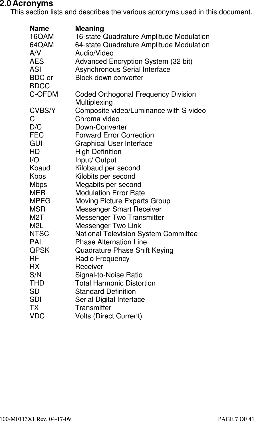  100-M0113X1 Rev. 04-17-09                                                                                                   PAGE 7 OF 41   2.0 Acronyms This section lists and describes the various acronyms used in this document.  Name  Meaning 16QAM  16-state Quadrature Amplitude Modulation 64QAM  64-state Quadrature Amplitude Modulation A/V  Audio/Video AES  Advanced Encryption System (32 bit) ASI  Asynchronous Serial Interface BDC or BDCC Block down converter C-OFDM  Coded Orthogonal Frequency Division Multiplexing CVBS/Y  Composite video/Luminance with S-video C  Chroma video D/C  Down-Converter FEC  Forward Error Correction GUI  Graphical User Interface HD  High Definition I/O  Input/ Output Kbaud  Kilobaud per second Kbps  Kilobits per second Mbps  Megabits per second MER  Modulation Error Rate MPEG  Moving Picture Experts Group MSR  Messenger Smart Receiver M2T  Messenger Two Transmitter M2L  Messenger Two Link NTSC  National Television System Committee PAL  Phase Alternation Line QPSK  Quadrature Phase Shift Keying RF  Radio Frequency RX  Receiver S/N  Signal-to-Noise Ratio THD  Total Harmonic Distortion SD  Standard Definition SDI  Serial Digital Interface TX  Transmitter VDC  Volts (Direct Current)            