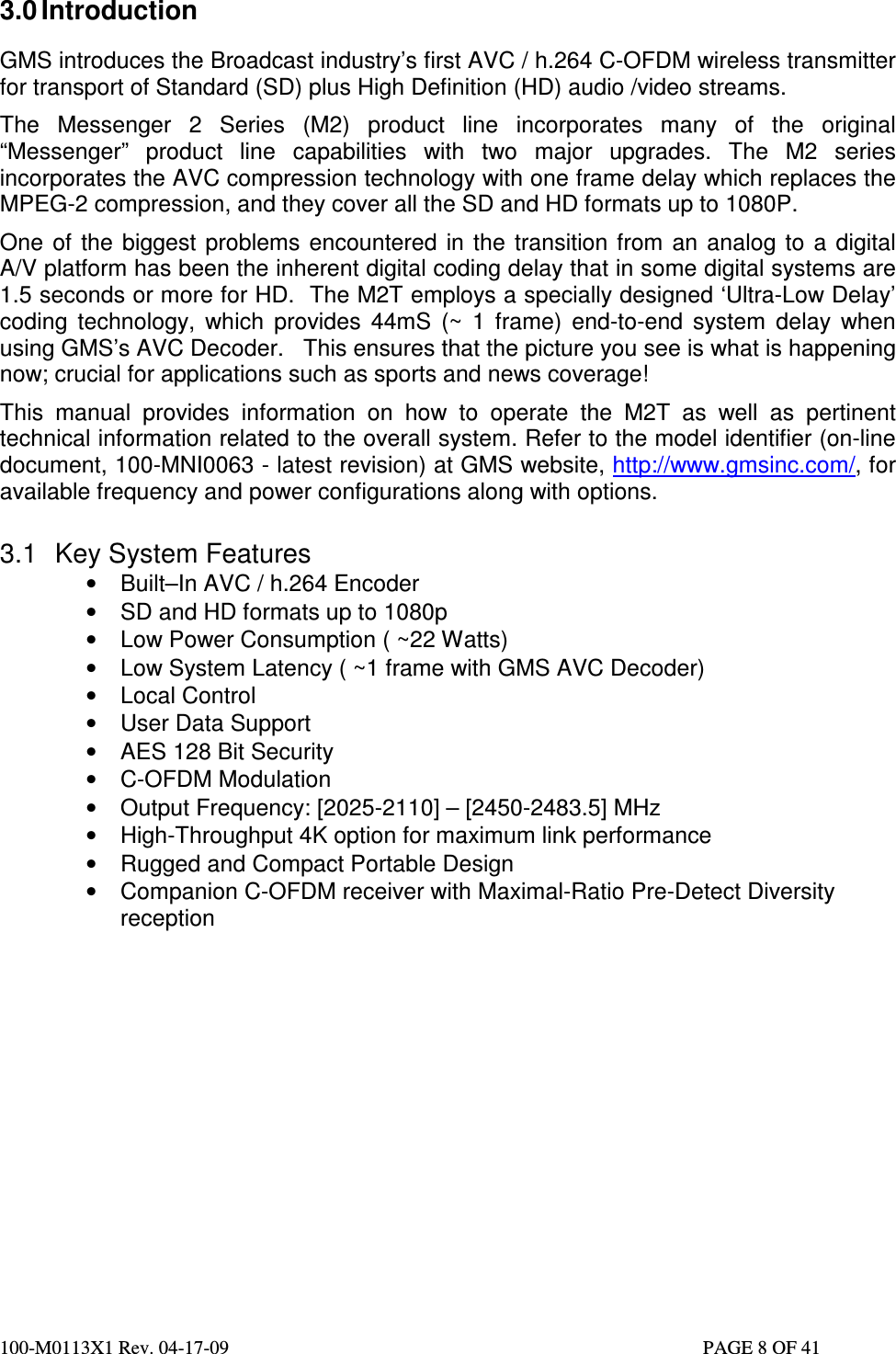  100-M0113X1 Rev. 04-17-09                                                                                                   PAGE 8 OF 41   3.0 Introduction  GMS introduces the Broadcast industry’s first AVC / h.264 C-OFDM wireless transmitter for transport of Standard (SD) plus High Definition (HD) audio /video streams. The  Messenger  2  Series  (M2)  product  line  incorporates  many  of  the  original “Messenger”  product  line  capabilities  with  two  major  upgrades.  The  M2  series incorporates the AVC compression technology with one frame delay which replaces the MPEG-2 compression, and they cover all the SD and HD formats up to 1080P.  One  of  the  biggest  problems  encountered  in  the  transition from  an  analog  to  a  digital A/V platform has been the inherent digital coding delay that in some digital systems are 1.5 seconds or more for HD.  The M2T employs a specially designed ‘Ultra-Low Delay’ coding  technology,  which  provides  44mS  (~  1  frame)  end-to-end  system  delay  when using GMS’s AVC Decoder.   This ensures that the picture you see is what is happening now; crucial for applications such as sports and news coverage! This  manual  provides  information  on  how  to  operate  the  M2T  as  well  as  pertinent technical information related to the overall system. Refer to the model identifier (on-line document, 100-MNI0063 - latest revision) at GMS website, http://www.gmsinc.com/, for available frequency and power configurations along with options.  3.1  Key System Features •  Built–In AVC / h.264 Encoder •  SD and HD formats up to 1080p •  Low Power Consumption ( ~22 Watts) •  Low System Latency ( ~1 frame with GMS AVC Decoder) •  Local Control  •  User Data Support •  AES 128 Bit Security •  C-OFDM Modulation  •  Output Frequency: [2025-2110] – [2450-2483.5] MHz •  High-Throughput 4K option for maximum link performance •  Rugged and Compact Portable Design •  Companion C-OFDM receiver with Maximal-Ratio Pre-Detect Diversity reception                