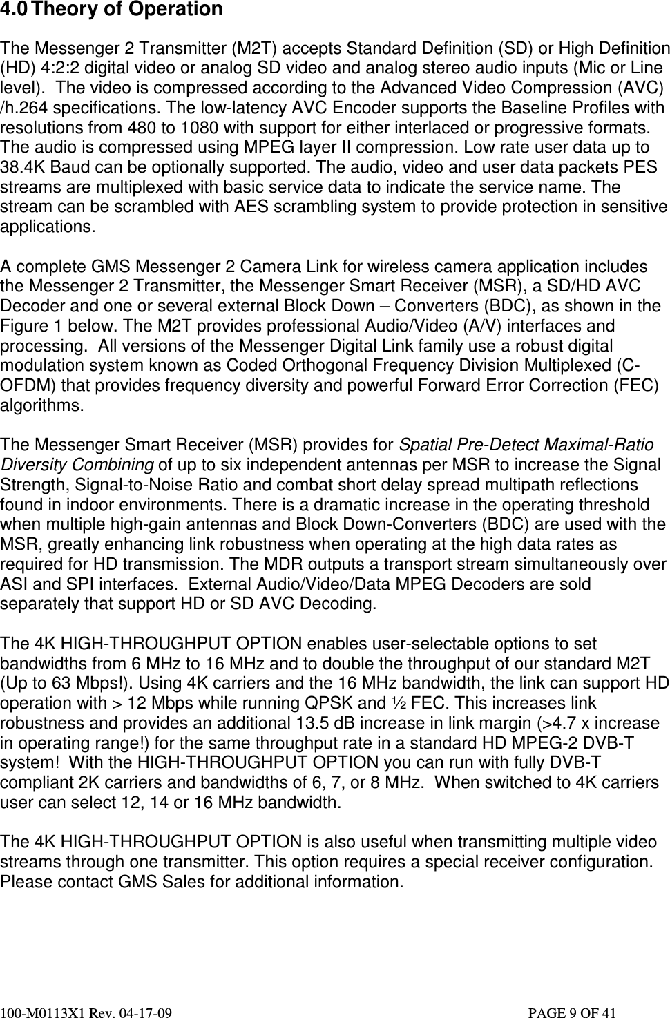  100-M0113X1 Rev. 04-17-09                                                                                                   PAGE 9 OF 41   4.0 Theory of Operation  The Messenger 2 Transmitter (M2T) accepts Standard Definition (SD) or High Definition (HD) 4:2:2 digital video or analog SD video and analog stereo audio inputs (Mic or Line level).  The video is compressed according to the Advanced Video Compression (AVC) /h.264 specifications. The low-latency AVC Encoder supports the Baseline Profiles with resolutions from 480 to 1080 with support for either interlaced or progressive formats. The audio is compressed using MPEG layer II compression. Low rate user data up to 38.4K Baud can be optionally supported. The audio, video and user data packets PES streams are multiplexed with basic service data to indicate the service name. The stream can be scrambled with AES scrambling system to provide protection in sensitive applications.  A complete GMS Messenger 2 Camera Link for wireless camera application includes the Messenger 2 Transmitter, the Messenger Smart Receiver (MSR), a SD/HD AVC Decoder and one or several external Block Down – Converters (BDC), as shown in the Figure 1 below. The M2T provides professional Audio/Video (A/V) interfaces and processing.  All versions of the Messenger Digital Link family use a robust digital modulation system known as Coded Orthogonal Frequency Division Multiplexed (C-OFDM) that provides frequency diversity and powerful Forward Error Correction (FEC) algorithms.  The Messenger Smart Receiver (MSR) provides for Spatial Pre-Detect Maximal-Ratio Diversity Combining of up to six independent antennas per MSR to increase the Signal Strength, Signal-to-Noise Ratio and combat short delay spread multipath reflections found in indoor environments. There is a dramatic increase in the operating threshold when multiple high-gain antennas and Block Down-Converters (BDC) are used with the MSR, greatly enhancing link robustness when operating at the high data rates as required for HD transmission. The MDR outputs a transport stream simultaneously over ASI and SPI interfaces.  External Audio/Video/Data MPEG Decoders are sold separately that support HD or SD AVC Decoding.  The 4K HIGH-THROUGHPUT OPTION enables user-selectable options to set bandwidths from 6 MHz to 16 MHz and to double the throughput of our standard M2T (Up to 63 Mbps!). Using 4K carriers and the 16 MHz bandwidth, the link can support HD operation with &gt; 12 Mbps while running QPSK and ½ FEC. This increases link robustness and provides an additional 13.5 dB increase in link margin (&gt;4.7 x increase in operating range!) for the same throughput rate in a standard HD MPEG-2 DVB-T system!  With the HIGH-THROUGHPUT OPTION you can run with fully DVB-T compliant 2K carriers and bandwidths of 6, 7, or 8 MHz.  When switched to 4K carriers user can select 12, 14 or 16 MHz bandwidth.  The 4K HIGH-THROUGHPUT OPTION is also useful when transmitting multiple video streams through one transmitter. This option requires a special receiver configuration. Please contact GMS Sales for additional information.    