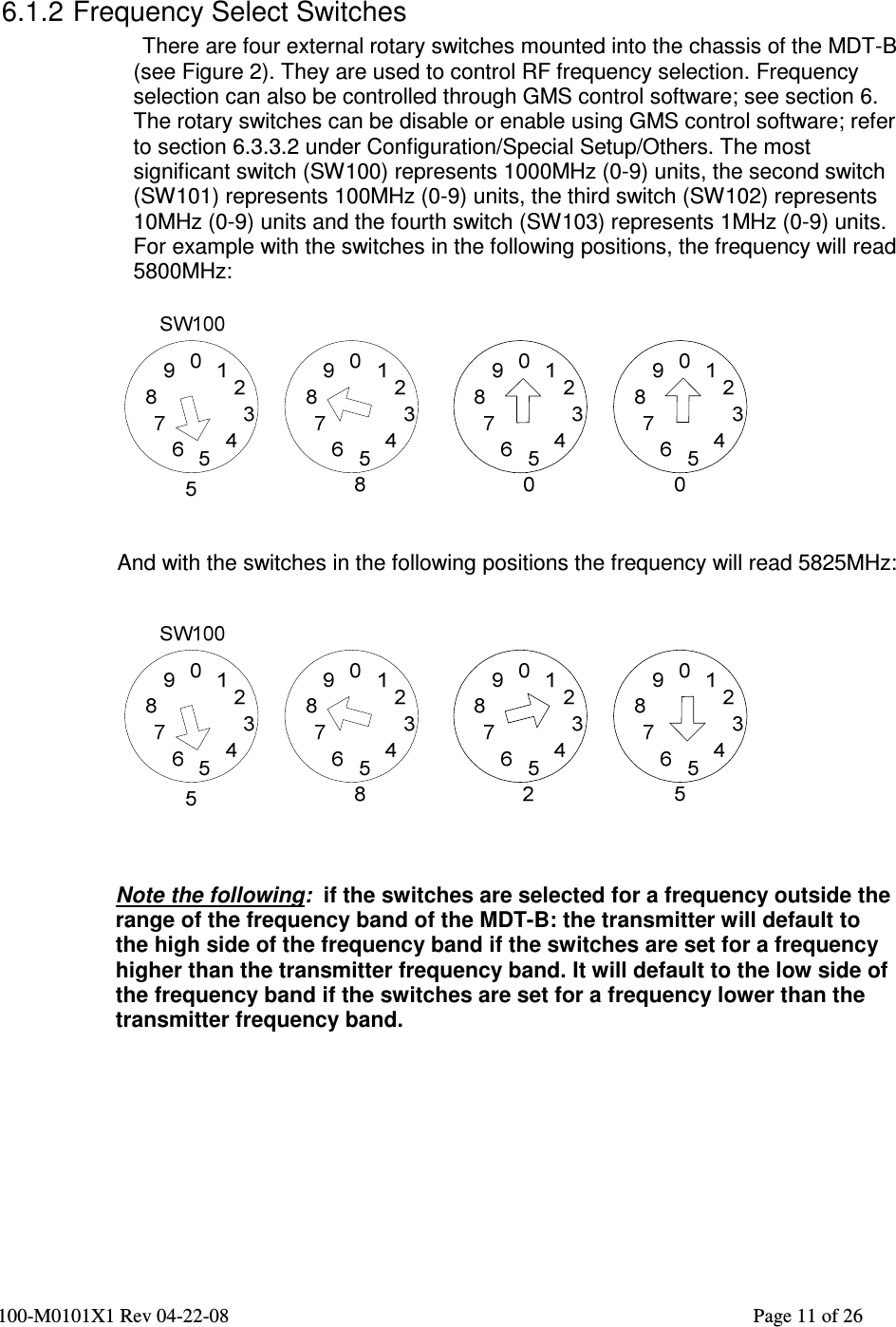  100-M0101X1 Rev 04-22-08                                                                                                          Page 11 of 26     6.1.2 Frequency Select Switches There are four external rotary switches mounted into the chassis of the MDT-B (see Figure 2). They are used to control RF frequency selection. Frequency selection can also be controlled through GMS control software; see section 6.  The rotary switches can be disable or enable using GMS control software; refer to section 6.3.3.2 under Configuration/Special Setup/Others. The most significant switch (SW100) represents 1000MHz (0-9) units, the second switch (SW101) represents 100MHz (0-9) units, the third switch (SW102) represents 10MHz (0-9) units and the fourth switch (SW103) represents 1MHz (0-9) units. For example with the switches in the following positions, the frequency will read 5800MHz:     And with the switches in the following positions the frequency will read 5825MHz:       Note the following:  if the switches are selected for a frequency outside the range of the frequency band of the MDT-B: the transmitter will default to the high side of the frequency band if the switches are set for a frequency higher than the transmitter frequency band. It will default to the low side of the frequency band if the switches are set for a frequency lower than the transmitter frequency band.         