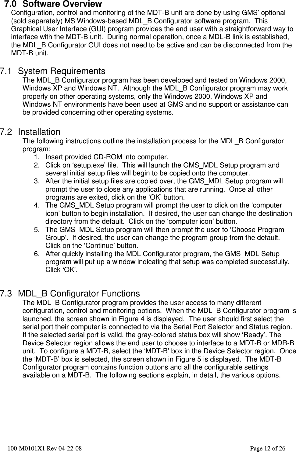  100-M0101X1 Rev 04-22-08                                                                                                          Page 12 of 26   7.0  Software Overview Configuration, control and monitoring of the MDT-B unit are done by using GMS’ optional (sold separately) MS Windows-based MDL_B Configurator software program.  This Graphical User Interface (GUI) program provides the end user with a straightforward way to interface with the MDT-B unit.  During normal operation, once a MDL-B link is established, the MDL_B Configurator GUI does not need to be active and can be disconnected from the MDT-B unit.    7.1  System Requirements The MDL_B Configurator program has been developed and tested on Windows 2000, Windows XP and Windows NT.  Although the MDL_B Configurator program may work properly on other operating systems, only the Windows 2000, Windows XP and Windows NT environments have been used at GMS and no support or assistance can be provided concerning other operating systems.  7.2  Installation The following instructions outline the installation process for the MDL_B Configurator program: 1.  Insert provided CD-ROM into computer. 2.  Click on ‘setup.exe’ file.  This will launch the GMS_MDL Setup program and several initial setup files will begin to be copied onto the computer. 3.  After the initial setup files are copied over, the GMS_MDL Setup program will prompt the user to close any applications that are running.  Once all other programs are exited, click on the ‘OK’ button. 4.  The GMS_MDL Setup program will prompt the user to click on the ‘computer icon’ button to begin installation.  If desired, the user can change the destination directory from the default.  Click on the ‘computer icon’ button. 5.  The GMS_MDL Setup program will then prompt the user to ‘Choose Program Group’.  If desired, the user can change the program group from the default.  Click on the ‘Continue’ button. 6.  After quickly installing the MDL Configurator program, the GMS_MDL Setup program will put up a window indicating that setup was completed successfully.  Click ‘OK’.   7.3  MDL_B Configurator Functions The MDL_B Configurator program provides the user access to many different configuration, control and monitoring options.  When the MDL_B Configurator program is launched, the screen shown in Figure 4 is displayed.  The user should first select the serial port their computer is connected to via the Serial Port Selector and Status region.  If the selected serial port is valid, the gray-colored status box will show ‘Ready’. The Device Selector region allows the end user to choose to interface to a MDT-B or MDR-B unit.  To configure a MDT-B, select the ‘MDT-B’ box in the Device Selector region.  Once the ‘MDT-B’ box is selected, the screen shown in Figure 5 is displayed.  The MDT-B Configurator program contains function buttons and all the configurable settings available on a MDT-B.  The following sections explain, in detail, the various options.     