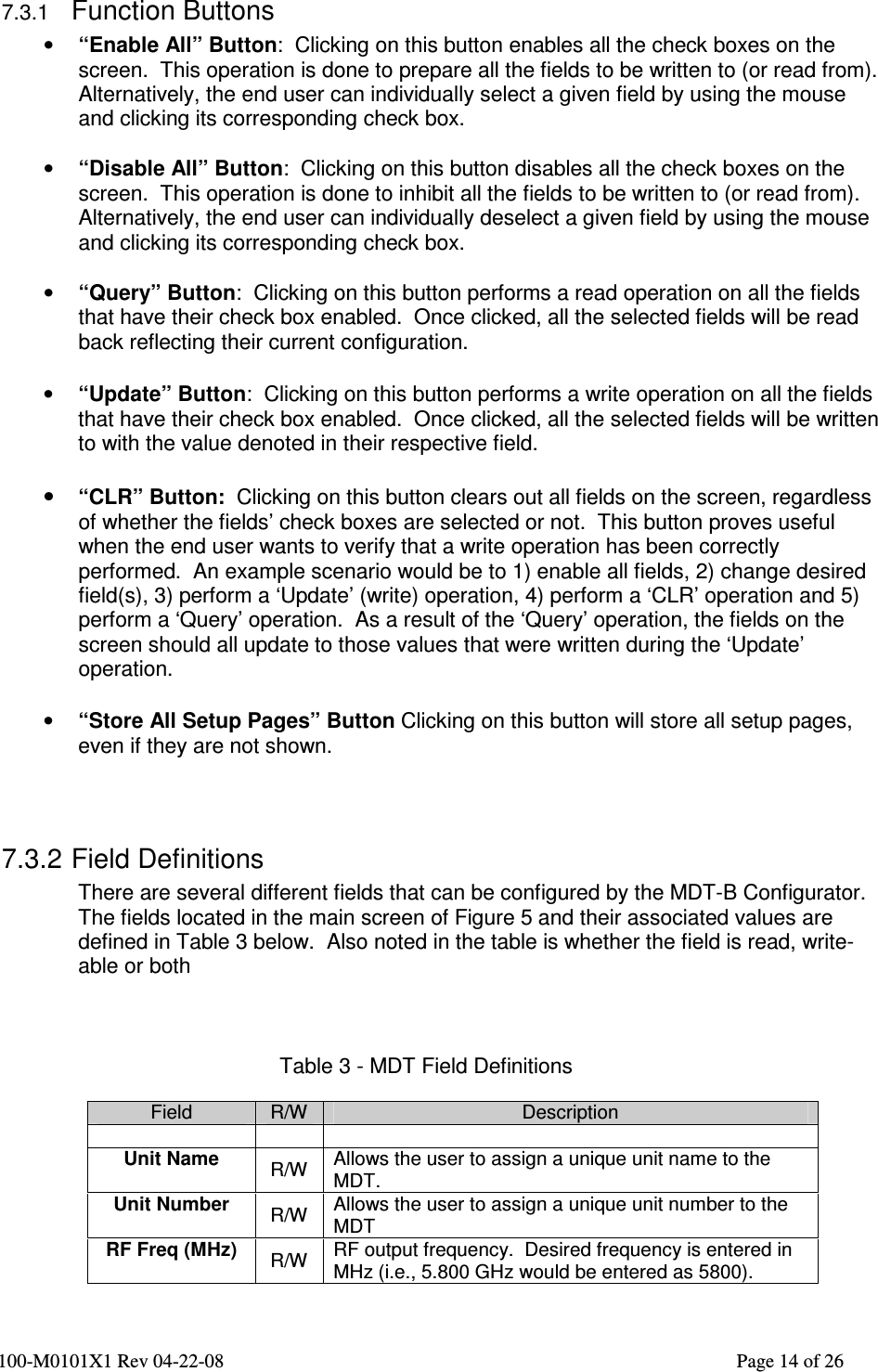  100-M0101X1 Rev 04-22-08                                                                                                          Page 14 of 26   7.3.1 Function Buttons • “Enable All” Button:  Clicking on this button enables all the check boxes on the screen.  This operation is done to prepare all the fields to be written to (or read from).  Alternatively, the end user can individually select a given field by using the mouse and clicking its corresponding check box.  • “Disable All” Button:  Clicking on this button disables all the check boxes on the screen.  This operation is done to inhibit all the fields to be written to (or read from).  Alternatively, the end user can individually deselect a given field by using the mouse and clicking its corresponding check box.  • “Query” Button:  Clicking on this button performs a read operation on all the fields that have their check box enabled.  Once clicked, all the selected fields will be read back reflecting their current configuration.  • “Update” Button:  Clicking on this button performs a write operation on all the fields that have their check box enabled.  Once clicked, all the selected fields will be written to with the value denoted in their respective field.  • “CLR” Button:  Clicking on this button clears out all fields on the screen, regardless of whether the fields’ check boxes are selected or not.  This button proves useful when the end user wants to verify that a write operation has been correctly performed.  An example scenario would be to 1) enable all fields, 2) change desired field(s), 3) perform a ‘Update’ (write) operation, 4) perform a ‘CLR’ operation and 5) perform a ‘Query’ operation.  As a result of the ‘Query’ operation, the fields on the screen should all update to those values that were written during the ‘Update’ operation.   • “Store All Setup Pages” Button Clicking on this button will store all setup pages, even if they are not shown.    7.3.2 Field Definitions There are several different fields that can be configured by the MDT-B Configurator.  The fields located in the main screen of Figure 5 and their associated values are defined in Table 3 below.  Also noted in the table is whether the field is read, write-able or both    Table 3 - MDT Field Definitions  Field  R/W  Description     Unit Name  R/W  Allows the user to assign a unique unit name to the MDT. Unit Number  R/W  Allows the user to assign a unique unit number to the MDT RF Freq (MHz)  R/W  RF output frequency.  Desired frequency is entered in MHz (i.e., 5.800 GHz would be entered as 5800). 