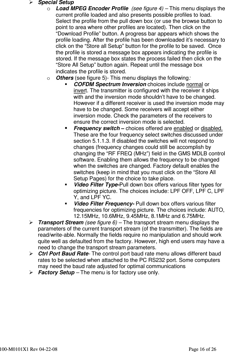  100-M0101X1 Rev 04-22-08                                                                                                          Page 16 of 26    Special Setup o Load MPEG Encoder Profile  (see figure 4) – This menu displays the current profile loaded and also presents possible profiles to load. Select the profile from the pull down box (or use the browse button to point to area where other profiles are located). Then click on the “Download Profile” button. A progress bar appears which shows the profile loading. After the profile has been downloaded it’s necessary to click on the “Store all Setup” button for the profile to be saved.  Once the profile is stored a message box appears indicating the profile is stored. If the message box states the process failed then click on the “Store All Setup” button again. Repeat until the message box indicates the profile is stored.  o Others (see figure 5)- This menu displays the following:  COFDM Spectrum Inversion choices include normal or invert. The transmitter is configured with the receiver it ships with and the inversion mode shouldn’t have to be changed. However if a different receiver is used the inversion mode may have to be changed. Some receivers will accept either inversion mode. Check the parameters of the receivers to ensure the correct inversion mode is selected.   Frequency switch – choices offered are enabled or disabled. These are the four frequency select switches discussed under section 5.1.1.3. If disabled the switches will not respond to changes (frequency changes could still be accomplish by changing the “RF FREQ (MHz”) field in the GMS MDLB control software. Enabling them allows the frequency to be changed when the switches are changed. Factory default enables the switches (keep in mind that you must click on the “Store All Setup Pages) for the choice to take place.   Video Filter Type-Pull down box offers various filter types for optimizing picture. The choices include: LPF OFF, LPF C, LPF Y, and LPF YC.  Video Filter Frequency- Pull down box offers various filter frequencies for optimizing picture. The choices include: AUTO, 12.15MHz, 10.6MHz, 9.45MHz, 8.1MHz and 6.75MHz.  Transport Stream (see figure 6) – The transport stream menu displays the parameters of the current transport stream (of the transmitter). The fields are read/write-able. Normally the fields require no manipulation and should work quite well as defaulted from the factory. However, high end users may have a need to change the transport stream parameters.  Ctrl Port Baud Rate- The control port baud rate menu allows different baud rates to be selected when attached to the PC RS232 port. Some computers may need the baud rate adjusted for optimal communications  Factory Setup – The menu is for factory use only.   