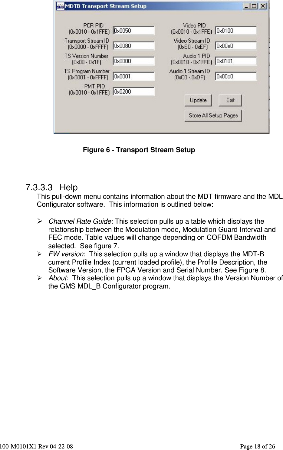  100-M0101X1 Rev 04-22-08                                                                                                          Page 18 of 26     Figure 6 - Transport Stream Setup    7.3.3.3  Help This pull-down menu contains information about the MDT firmware and the MDL Configurator software.  This information is outlined below:   Channel Rate Guide: This selection pulls up a table which displays the relationship between the Modulation mode, Modulation Guard Interval and FEC mode. Table values will change depending on COFDM Bandwidth selected.  See figure 7.  FW version:  This selection pulls up a window that displays the MDT-B current Profile Index (current loaded profile), the Profile Description, the Software Version, the FPGA Version and Serial Number. See Figure 8.  About:  This selection pulls up a window that displays the Version Number of the GMS MDL_B Configurator program.  