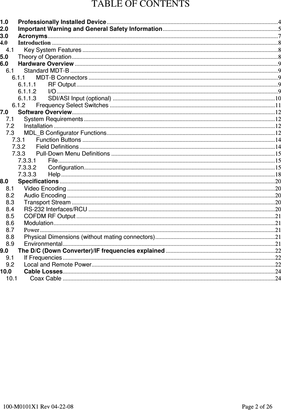         100-M0101X1 Rev 04-22-08                                                                                                                Page 2 of 26          TABLE OF CONTENTS  1.0 Professionally Installed Device.................................................................................................................4 2.0 Important Warning and General Safety Information............................................................................5 3.0 Acronyms........................................................................................................................................................7 4.0 Introduction .....................................................................................................................................................8 4.1 Key System Features .................................................................................................................................8 5.0 Theory of Operation........................................................................................................................................8 6.0 Hardware Overview ......................................................................................................................................9 6.1 Standard MDT-B .........................................................................................................................................9 6.1.1 MDT-B Connectors .............................................................................................................................9 6.1.1.1 RF Output.....................................................................................................................................9 6.1.1.2 I/O..................................................................................................................................................9 6.1.1.3 SDI/ASI Input (optional) ...........................................................................................................10 6.1.2 Frequency Select Switches .............................................................................................................11 7.0 Software Overview......................................................................................................................................12 7.1 System Requirements ..............................................................................................................................12 7.2 Installation ..................................................................................................................................................12 7.3 MDL_B Configurator Functions...............................................................................................................12 7.3.1 Function Buttons ...............................................................................................................................14 7.3.2 Field Definitions.................................................................................................................................14 7.3.3 Pull-Down Menu Definitions ............................................................................................................15 7.3.3.1 File...............................................................................................................................................15 7.3.3.2 Configuration..............................................................................................................................15 7.3.3.3 Help .............................................................................................................................................18 8.0 Specifications ..............................................................................................................................................20 8.1 Video Encoding .........................................................................................................................................20 8.2 Audio Encoding .........................................................................................................................................20 8.3 Transport Stream ......................................................................................................................................20 8.4 RS-232 Interfaces/RCU ...........................................................................................................................20 8.5 COFDM RF Output ...................................................................................................................................21 8.6 Modulation..................................................................................................................................................21 8.7 Power ...........................................................................................................................................................21 8.8 Physical Dimensions (without mating connectors)...............................................................................21 8.9 Environmental............................................................................................................................................21 9.0 The D/C (Down Converter)/IF frequencies explained ........................................................................22 9.1 If Frequencies ............................................................................................................................................22 9.2 Local and Remote Power.........................................................................................................................22 10.0 Cable Losses............................................................................................................................................24 10.1 Coax Cable ............................................................................................................................................24         