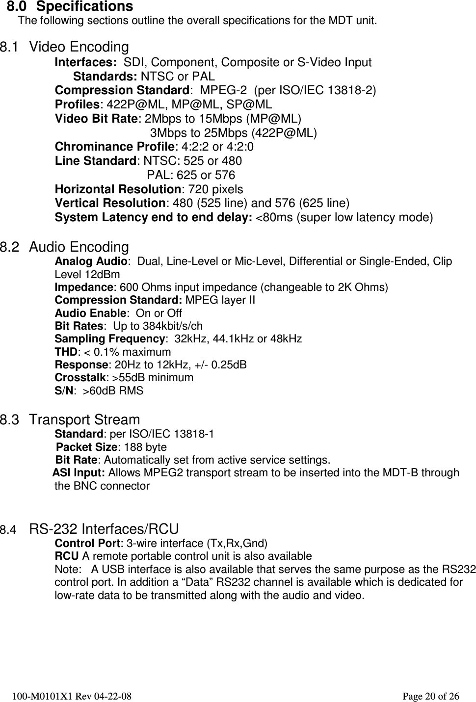  100-M0101X1 Rev 04-22-08                                                                                                          Page 20 of 26     8.0  Specifications The following sections outline the overall specifications for the MDT unit.  8.1  Video Encoding Interfaces:  SDI, Component, Composite or S-Video Input  Standards: NTSC or PAL  Compression Standard:  MPEG-2  (per ISO/IEC 13818-2) Profiles: 422P@ML, MP@ML, SP@ML Video Bit Rate: 2Mbps to 15Mbps (MP@ML)  3Mbps to 25Mbps (422P@ML) Chrominance Profile: 4:2:2 or 4:2:0 Line Standard: NTSC: 525 or 480                            PAL: 625 or 576 Horizontal Resolution: 720 pixels Vertical Resolution: 480 (525 line) and 576 (625 line) System Latency end to end delay: &lt;80ms (super low latency mode)  8.2  Audio Encoding Analog Audio:  Dual, Line-Level or Mic-Level, Differential or Single-Ended, Clip Level 12dBm Impedance: 600 Ohms input impedance (changeable to 2K Ohms) Compression Standard: MPEG layer II Audio Enable:  On or Off Bit Rates:  Up to 384kbit/s/ch Sampling Frequency:  32kHz, 44.1kHz or 48kHz THD: &lt; 0.1% maximum Response: 20Hz to 12kHz, +/- 0.25dB Crosstalk: &gt;55dB minimum S/N:  &gt;60dB RMS  8.3  Transport Stream                   Standard: per ISO/IEC 13818-1                   Packet Size: 188 byte       Bit Rate: Automatically set from active service settings.      ASI Input: Allows MPEG2 transport stream to be inserted into the MDT-B through the BNC connector   8.4 RS-232 Interfaces/RCU Control Port: 3-wire interface (Tx,Rx,Gnd)  RCU A remote portable control unit is also available Note:   A USB interface is also available that serves the same purpose as the RS232 control port. In addition a “Data” RS232 channel is available which is dedicated for low-rate data to be transmitted along with the audio and video.    