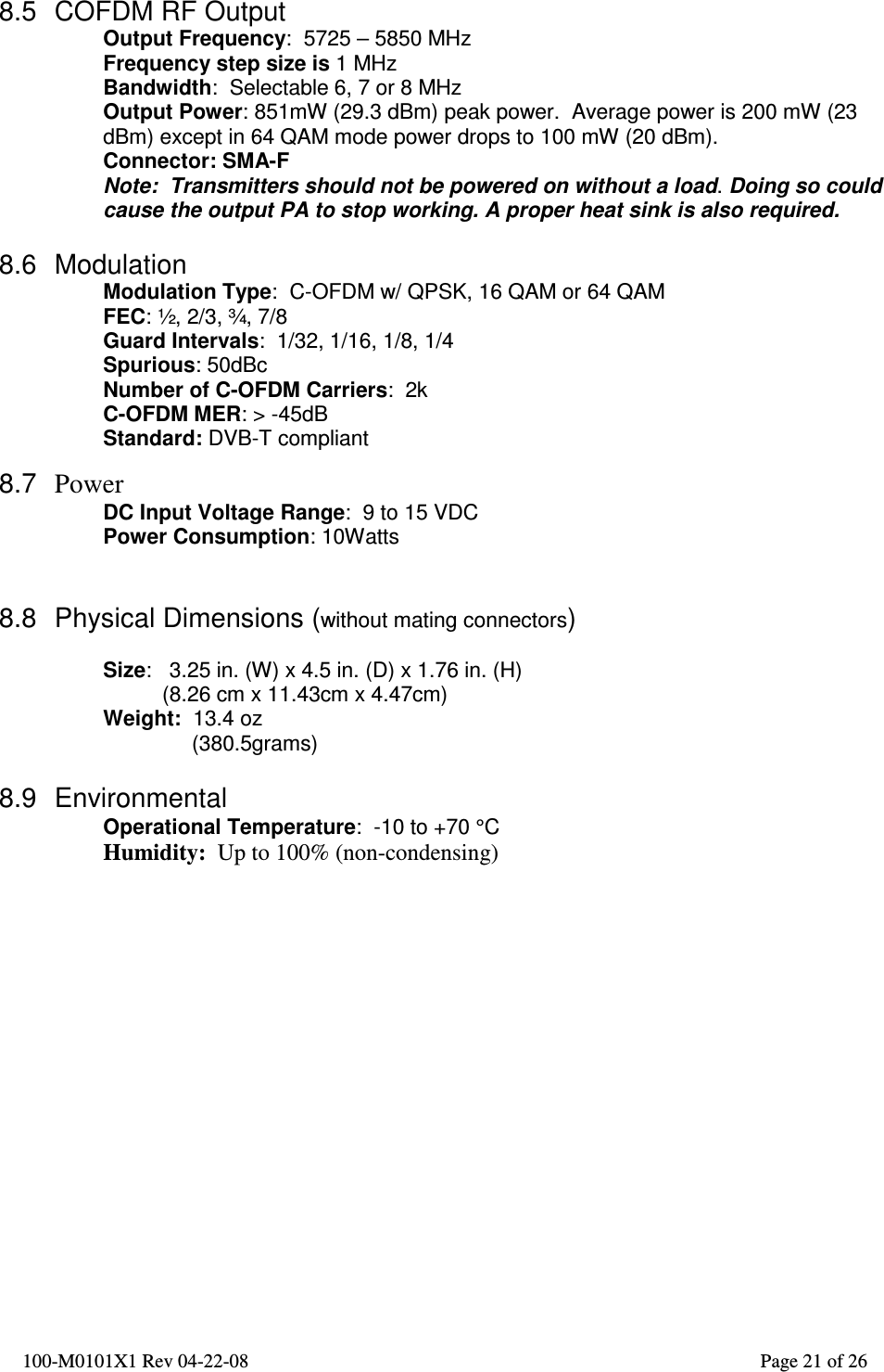  100-M0101X1 Rev 04-22-08                                                                                                          Page 21 of 26   8.5  COFDM RF Output Output Frequency:  5725 – 5850 MHz Frequency step size is 1 MHz  Bandwidth:  Selectable 6, 7 or 8 MHz Output Power: 851mW (29.3 dBm) peak power.  Average power is 200 mW (23 dBm) except in 64 QAM mode power drops to 100 mW (20 dBm). Connector: SMA-F Note:  Transmitters should not be powered on without a load. Doing so could cause the output PA to stop working. A proper heat sink is also required.  8.6  Modulation   Modulation Type:  C-OFDM w/ QPSK, 16 QAM or 64 QAM FEC: ½, 2/3, ¾, 7/8 Guard Intervals:  1/32, 1/16, 1/8, 1/4 Spurious: 50dBc Number of C-OFDM Carriers:  2k C-OFDM MER: &gt; -45dB Standard: DVB-T compliant  8.7  Power DC Input Voltage Range:  9 to 15 VDC Power Consumption: 10Watts   8.8  Physical Dimensions (without mating connectors)  Size:   3.25 in. (W) x 4.5 in. (D) x 1.76 in. (H)           (8.26 cm x 11.43cm x 4.47cm) Weight:  13.4 oz                (380.5grams)  8.9  Environmental Operational Temperature:  -10 to +70 °C Humidity:  Up to 100% (non-condensing)  