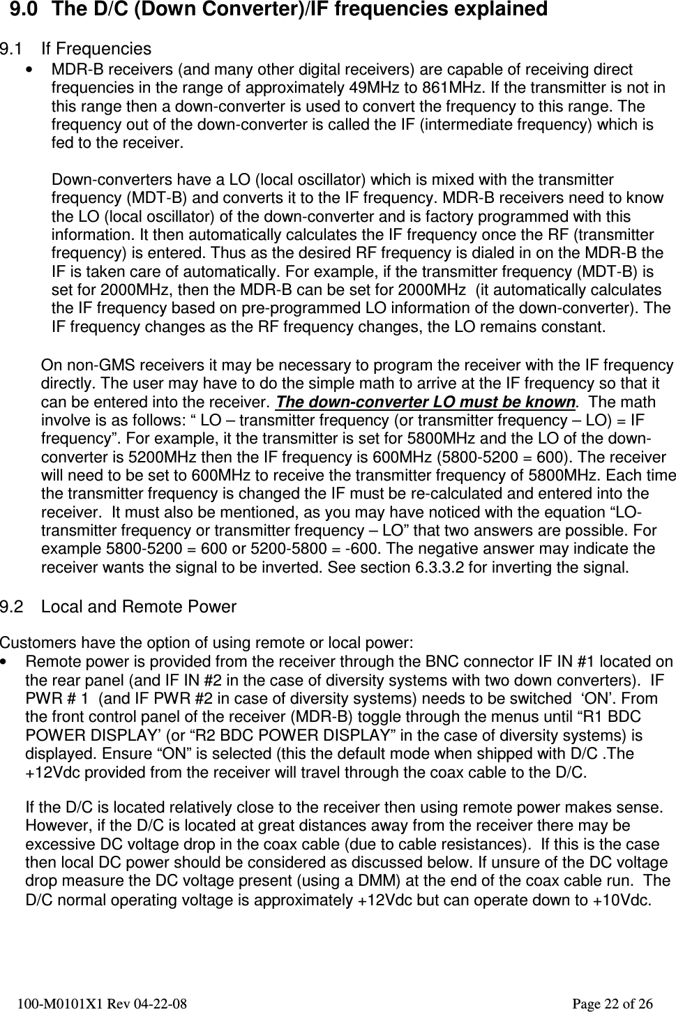  100-M0101X1 Rev 04-22-08                                                                                                          Page 22 of 26    9.0  The D/C (Down Converter)/IF frequencies explained  9.1  If Frequencies •  MDR-B receivers (and many other digital receivers) are capable of receiving direct frequencies in the range of approximately 49MHz to 861MHz. If the transmitter is not in this range then a down-converter is used to convert the frequency to this range. The frequency out of the down-converter is called the IF (intermediate frequency) which is fed to the receiver.    Down-converters have a LO (local oscillator) which is mixed with the transmitter frequency (MDT-B) and converts it to the IF frequency. MDR-B receivers need to know the LO (local oscillator) of the down-converter and is factory programmed with this information. It then automatically calculates the IF frequency once the RF (transmitter frequency) is entered. Thus as the desired RF frequency is dialed in on the MDR-B the IF is taken care of automatically. For example, if the transmitter frequency (MDT-B) is set for 2000MHz, then the MDR-B can be set for 2000MHz  (it automatically calculates the IF frequency based on pre-programmed LO information of the down-converter). The IF frequency changes as the RF frequency changes, the LO remains constant.  On non-GMS receivers it may be necessary to program the receiver with the IF frequency directly. The user may have to do the simple math to arrive at the IF frequency so that it can be entered into the receiver. The down-converter LO must be known.  The math involve is as follows: “ LO – transmitter frequency (or transmitter frequency – LO) = IF frequency”. For example, it the transmitter is set for 5800MHz and the LO of the down-converter is 5200MHz then the IF frequency is 600MHz (5800-5200 = 600). The receiver will need to be set to 600MHz to receive the transmitter frequency of 5800MHz. Each time the transmitter frequency is changed the IF must be re-calculated and entered into the receiver.  It must also be mentioned, as you may have noticed with the equation “LO-transmitter frequency or transmitter frequency – LO” that two answers are possible. For example 5800-5200 = 600 or 5200-5800 = -600. The negative answer may indicate the receiver wants the signal to be inverted. See section 6.3.3.2 for inverting the signal.  9.2  Local and Remote Power  Customers have the option of using remote or local power: •  Remote power is provided from the receiver through the BNC connector IF IN #1 located on the rear panel (and IF IN #2 in the case of diversity systems with two down converters).  IF PWR # 1  (and IF PWR #2 in case of diversity systems) needs to be switched  ‘ON’. From the front control panel of the receiver (MDR-B) toggle through the menus until “R1 BDC POWER DISPLAY’ (or “R2 BDC POWER DISPLAY” in the case of diversity systems) is displayed. Ensure “ON” is selected (this the default mode when shipped with D/C .The +12Vdc provided from the receiver will travel through the coax cable to the D/C.   If the D/C is located relatively close to the receiver then using remote power makes sense.  However, if the D/C is located at great distances away from the receiver there may be excessive DC voltage drop in the coax cable (due to cable resistances).  If this is the case then local DC power should be considered as discussed below. If unsure of the DC voltage drop measure the DC voltage present (using a DMM) at the end of the coax cable run.  The D/C normal operating voltage is approximately +12Vdc but can operate down to +10Vdc.   