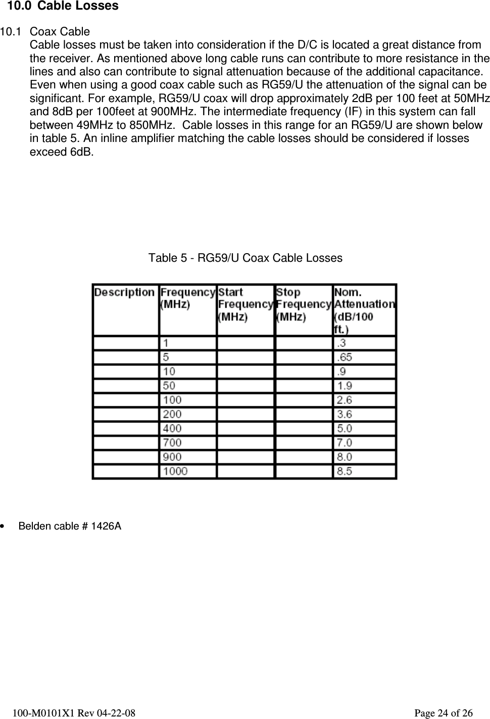  100-M0101X1 Rev 04-22-08                                                                                                          Page 24 of 26     10.0  Cable Losses  10.1  Coax Cable Cable losses must be taken into consideration if the D/C is located a great distance from the receiver. As mentioned above long cable runs can contribute to more resistance in the lines and also can contribute to signal attenuation because of the additional capacitance. Even when using a good coax cable such as RG59/U the attenuation of the signal can be significant. For example, RG59/U coax will drop approximately 2dB per 100 feet at 50MHz and 8dB per 100feet at 900MHz. The intermediate frequency (IF) in this system can fall between 49MHz to 850MHz.  Cable losses in this range for an RG59/U are shown below in table 5. An inline amplifier matching the cable losses should be considered if losses exceed 6dB.        Table 5 - RG59/U Coax Cable Losses      •  Belden cable # 1426A  