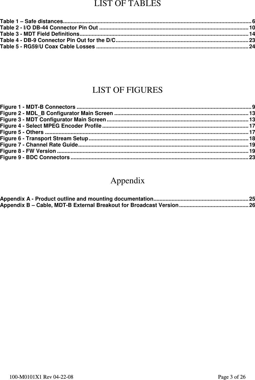  100-M0101X1 Rev 04-22-08                                                                                                          Page 3 of 26   LIST OF TABLES  Table 1 – Safe distances.............................................................................................................................6 Table 2 - I/O DB-44 Connector Pin Out ................................................................................................... 10 Table 3 - MDT Field Definitions................................................................................................................14 Table 4 - DB-9 Connector Pin Out for the D/C........................................................................................ 23 Table 5 - RG59/U Coax Cable Losses .....................................................................................................24     LIST OF FIGURES  Figure 1 - MDT-B Connectors .................................................................................................................... 9 Figure 2 - MDL_B Configurator Main Screen ......................................................................................... 13 Figure 3 - MDT Configurator Main Screen .............................................................................................. 13 Figure 4 - Select MPEG Encoder Profile .................................................................................................17 Figure 5 - Others .......................................................................................................................................17 Figure 6 - Transport Stream Setup..........................................................................................................18 Figure 7 - Channel Rate Guide.................................................................................................................19 Figure 8 - FW Version ...............................................................................................................................19 Figure 9 - BDC Connectors ...................................................................................................................... 23   Appendix  Appendix A - Product outline and mounting documentation...............................................................25 Appendix B – Cable, MDT-B External Breakout for Broadcast Version.............................................. 26                     