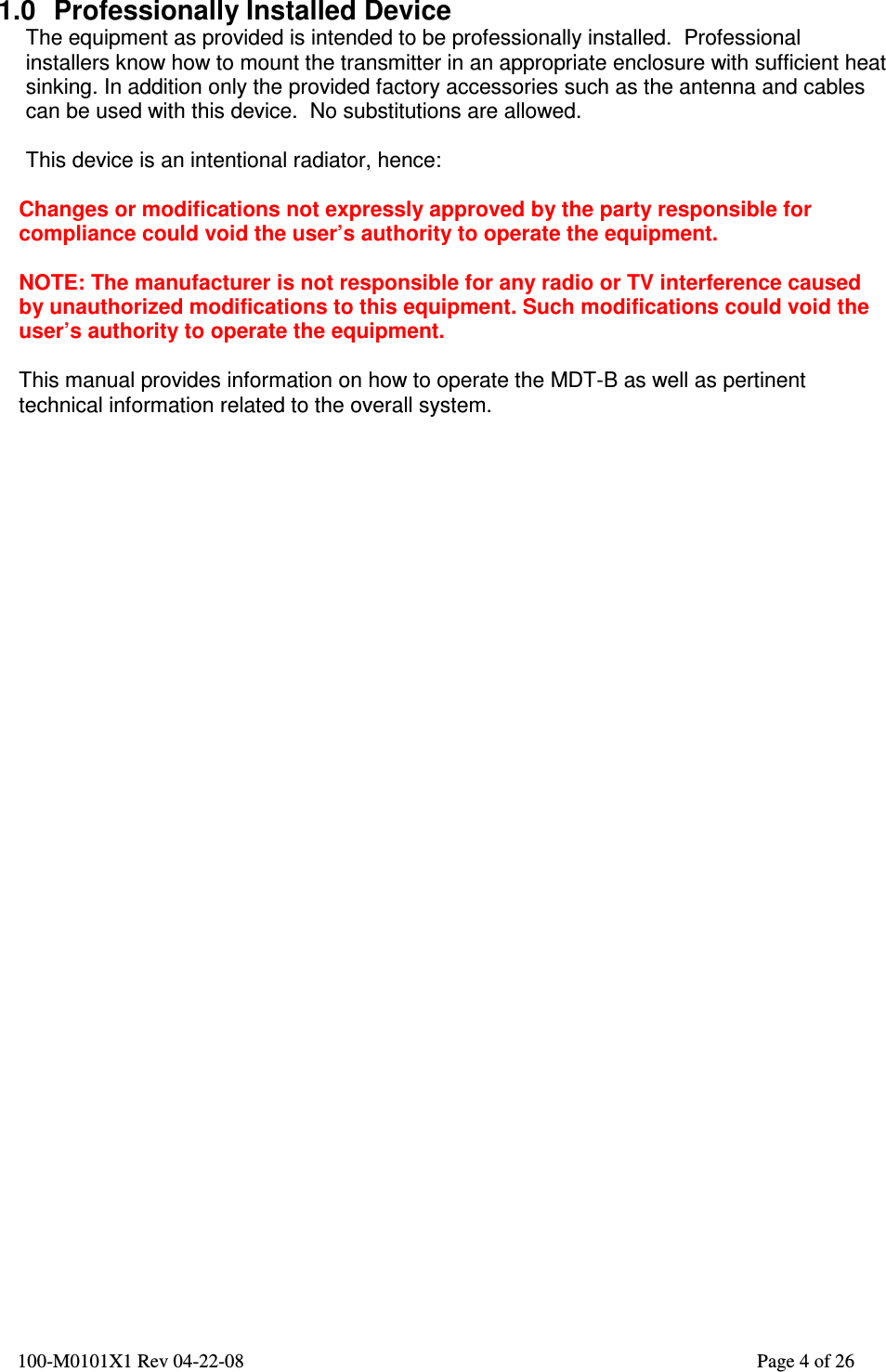  100-M0101X1 Rev 04-22-08                                                                                                          Page 4 of 26   1.0  Professionally Installed Device The equipment as provided is intended to be professionally installed.  Professional installers know how to mount the transmitter in an appropriate enclosure with sufficient heat sinking. In addition only the provided factory accessories such as the antenna and cables can be used with this device.  No substitutions are allowed.  This device is an intentional radiator, hence:  Changes or modifications not expressly approved by the party responsible for compliance could void the user’s authority to operate the equipment.  NOTE: The manufacturer is not responsible for any radio or TV interference caused by unauthorized modifications to this equipment. Such modifications could void the user’s authority to operate the equipment.  This manual provides information on how to operate the MDT-B as well as pertinent technical information related to the overall system.   