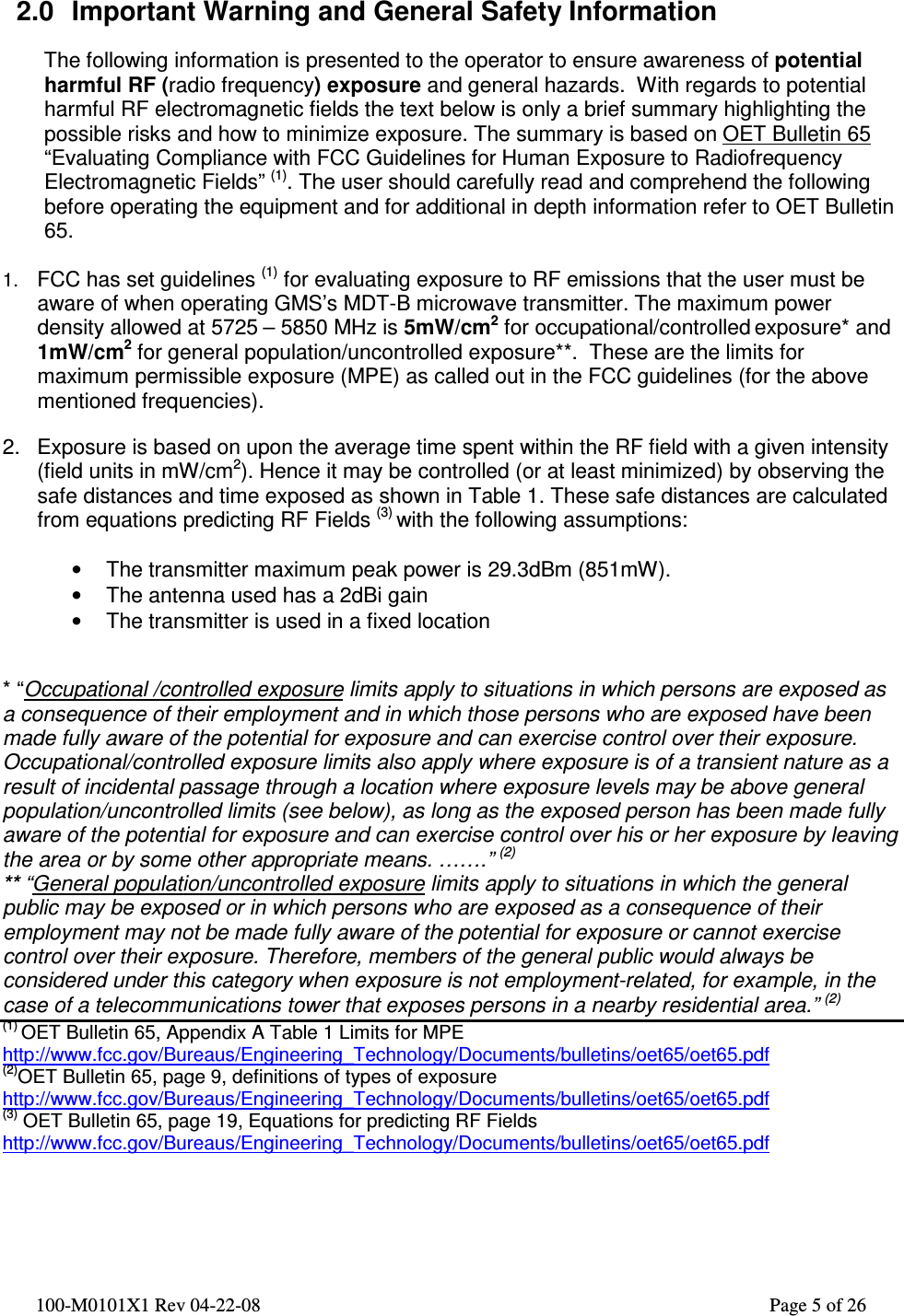  100-M0101X1 Rev 04-22-08                                                                                                          Page 5 of 26     2.0  Important Warning and General Safety Information  The following information is presented to the operator to ensure awareness of potential harmful RF (radio frequency) exposure and general hazards.  With regards to potential harmful RF electromagnetic fields the text below is only a brief summary highlighting the possible risks and how to minimize exposure. The summary is based on OET Bulletin 65 “Evaluating Compliance with FCC Guidelines for Human Exposure to Radiofrequency Electromagnetic Fields” (1). The user should carefully read and comprehend the following before operating the equipment and for additional in depth information refer to OET Bulletin 65.  1. FCC has set guidelines (1) for evaluating exposure to RF emissions that the user must be aware of when operating GMS’s MDT-B microwave transmitter. The maximum power density allowed at 5725 – 5850 MHz is 5mW/cm2 for occupational/controlled exposure* and 1mW/cm2 for general population/uncontrolled exposure**.  These are the limits for maximum permissible exposure (MPE) as called out in the FCC guidelines (for the above mentioned frequencies).   2.  Exposure is based on upon the average time spent within the RF field with a given intensity (field units in mW/cm2). Hence it may be controlled (or at least minimized) by observing the safe distances and time exposed as shown in Table 1. These safe distances are calculated from equations predicting RF Fields (3) with the following assumptions:  •  The transmitter maximum peak power is 29.3dBm (851mW).  •  The antenna used has a 2dBi gain •  The transmitter is used in a fixed location   * “Occupational /controlled exposure limits apply to situations in which persons are exposed as a consequence of their employment and in which those persons who are exposed have been made fully aware of the potential for exposure and can exercise control over their exposure. Occupational/controlled exposure limits also apply where exposure is of a transient nature as a result of incidental passage through a location where exposure levels may be above general population/uncontrolled limits (see below), as long as the exposed person has been made fully aware of the potential for exposure and can exercise control over his or her exposure by leaving the area or by some other appropriate means. …….” (2) ** “General population/uncontrolled exposure limits apply to situations in which the general public may be exposed or in which persons who are exposed as a consequence of their employment may not be made fully aware of the potential for exposure or cannot exercise control over their exposure. Therefore, members of the general public would always be considered under this category when exposure is not employment-related, for example, in the case of a telecommunications tower that exposes persons in a nearby residential area.” (2) (1) OET Bulletin 65, Appendix A Table 1 Limits for MPE  http://www.fcc.gov/Bureaus/Engineering_Technology/Documents/bulletins/oet65/oet65.pdf (2)OET Bulletin 65, page 9, definitions of types of exposure http://www.fcc.gov/Bureaus/Engineering_Technology/Documents/bulletins/oet65/oet65.pdf (3) OET Bulletin 65, page 19, Equations for predicting RF Fields http://www.fcc.gov/Bureaus/Engineering_Technology/Documents/bulletins/oet65/oet65.pdf    