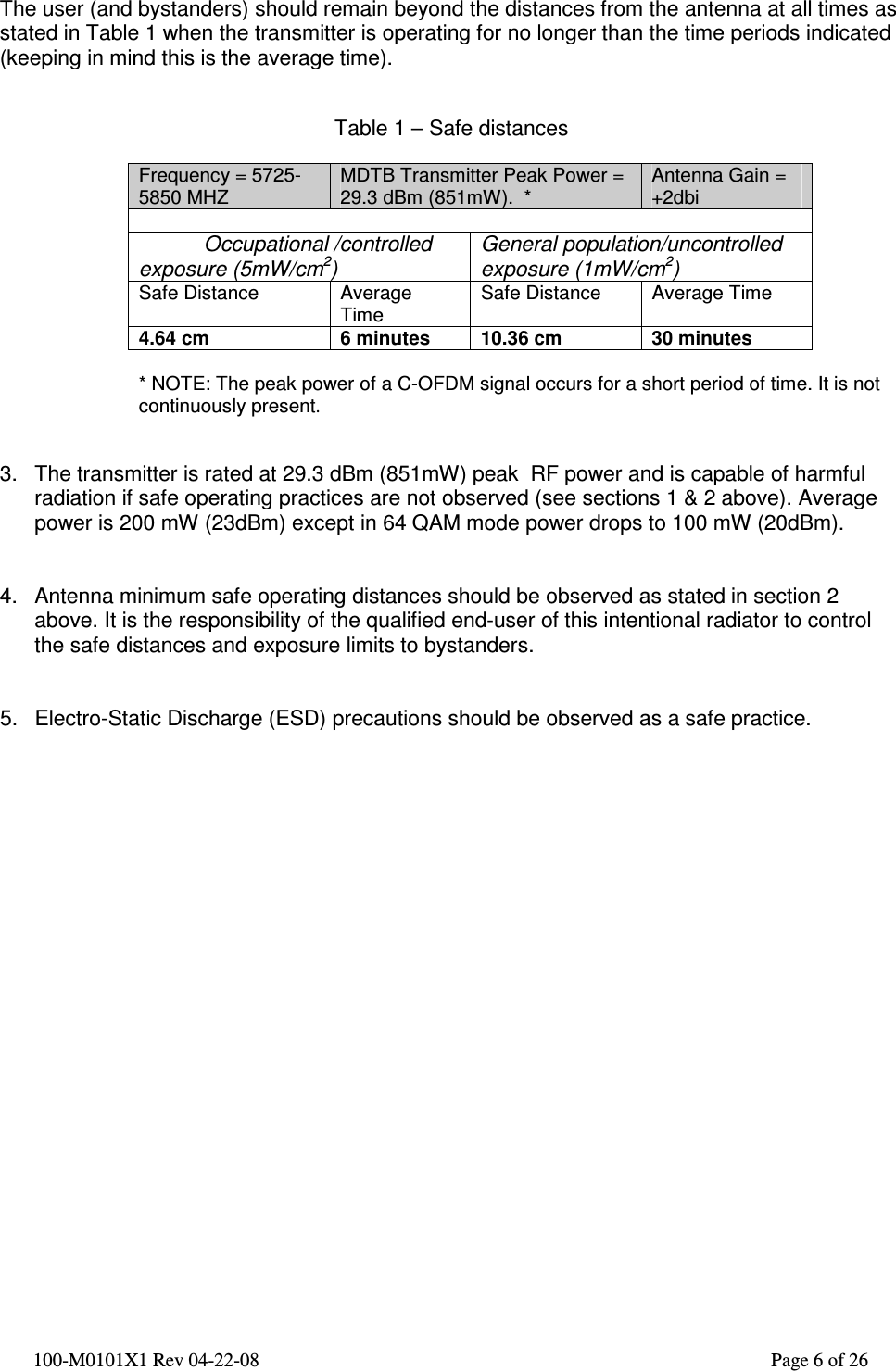  100-M0101X1 Rev 04-22-08                                                                                                          Page 6 of 26   The user (and bystanders) should remain beyond the distances from the antenna at all times as stated in Table 1 when the transmitter is operating for no longer than the time periods indicated (keeping in mind this is the average time).   Table 1 – Safe distances  Frequency = 5725- 5850 MHZ MDTB Transmitter Peak Power = 29.3 dBm (851mW).  * Antenna Gain = +2dbi             Occupational /controlled exposure (5mW/cm2) General population/uncontrolled exposure (1mW/cm2) Safe Distance  Average Time Safe Distance  Average Time 4.64 cm  6 minutes  10.36 cm  30 minutes   * NOTE: The peak power of a C-OFDM signal occurs for a short period of time. It is not continuously present.    3.  The transmitter is rated at 29.3 dBm (851mW) peak  RF power and is capable of harmful radiation if safe operating practices are not observed (see sections 1 &amp; 2 above). Average power is 200 mW (23dBm) except in 64 QAM mode power drops to 100 mW (20dBm).   4.  Antenna minimum safe operating distances should be observed as stated in section 2 above. It is the responsibility of the qualified end-user of this intentional radiator to control the safe distances and exposure limits to bystanders.   5.  Electro-Static Discharge (ESD) precautions should be observed as a safe practice.   