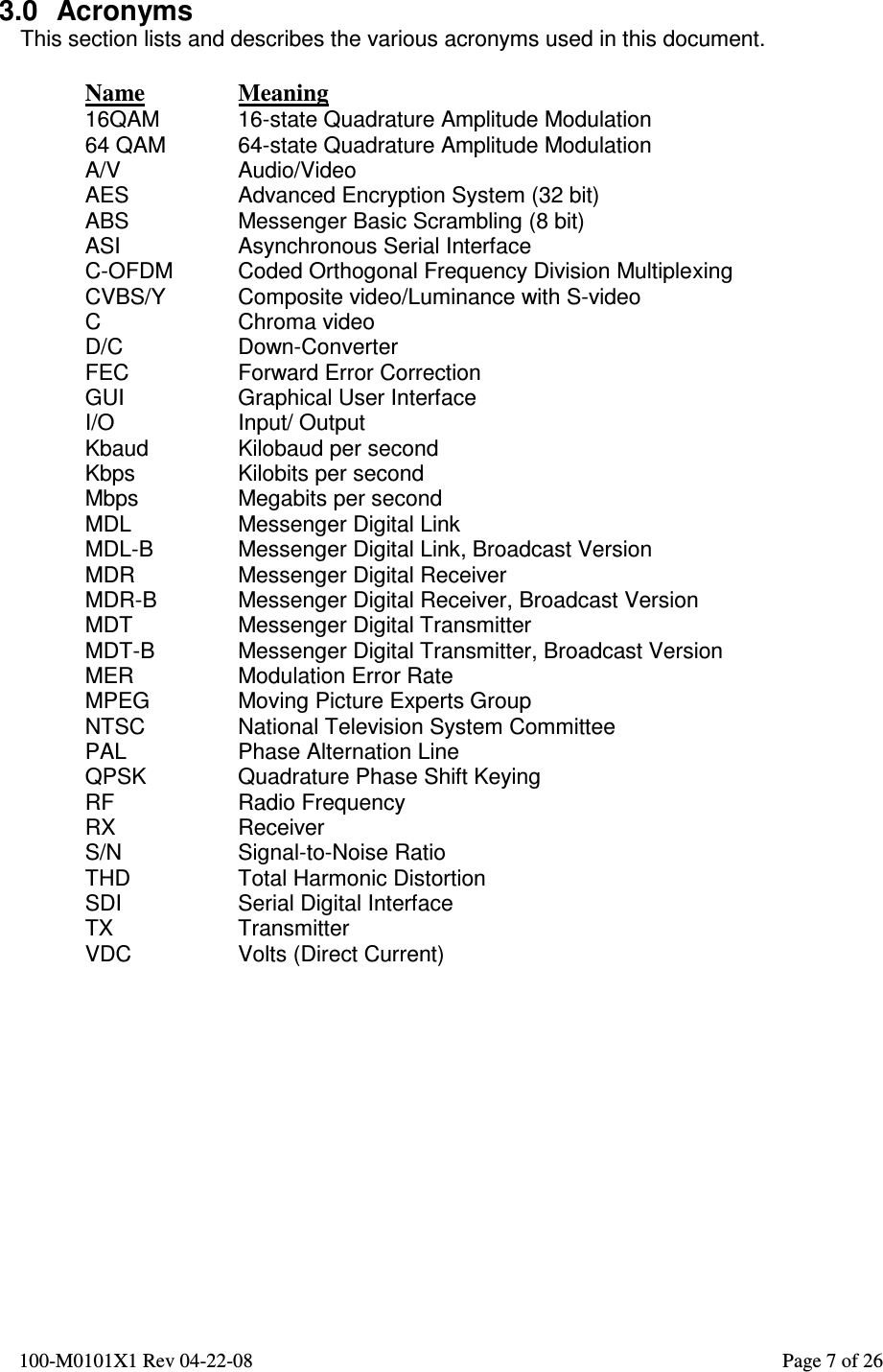  100-M0101X1 Rev 04-22-08                                                                                                          Page 7 of 26     3.0  Acronyms This section lists and describes the various acronyms used in this document.  Name  Meaning 16QAM  16-state Quadrature Amplitude Modulation 64 QAM  64-state Quadrature Amplitude Modulation A/V  Audio/Video AES  Advanced Encryption System (32 bit) ABS  Messenger Basic Scrambling (8 bit) ASI  Asynchronous Serial Interface C-OFDM  Coded Orthogonal Frequency Division Multiplexing CVBS/Y  Composite video/Luminance with S-video C  Chroma video D/C  Down-Converter FEC  Forward Error Correction GUI  Graphical User Interface I/O  Input/ Output Kbaud  Kilobaud per second Kbps  Kilobits per second Mbps  Megabits per second MDL  Messenger Digital Link MDL-B  Messenger Digital Link, Broadcast Version MDR  Messenger Digital Receiver MDR-B  Messenger Digital Receiver, Broadcast Version MDT  Messenger Digital Transmitter MDT-B  Messenger Digital Transmitter, Broadcast Version MER  Modulation Error Rate MPEG  Moving Picture Experts Group NTSC  National Television System Committee PAL  Phase Alternation Line QPSK  Quadrature Phase Shift Keying RF  Radio Frequency RX  Receiver S/N  Signal-to-Noise Ratio THD  Total Harmonic Distortion SDI  Serial Digital Interface TX  Transmitter VDC  Volts (Direct Current)  