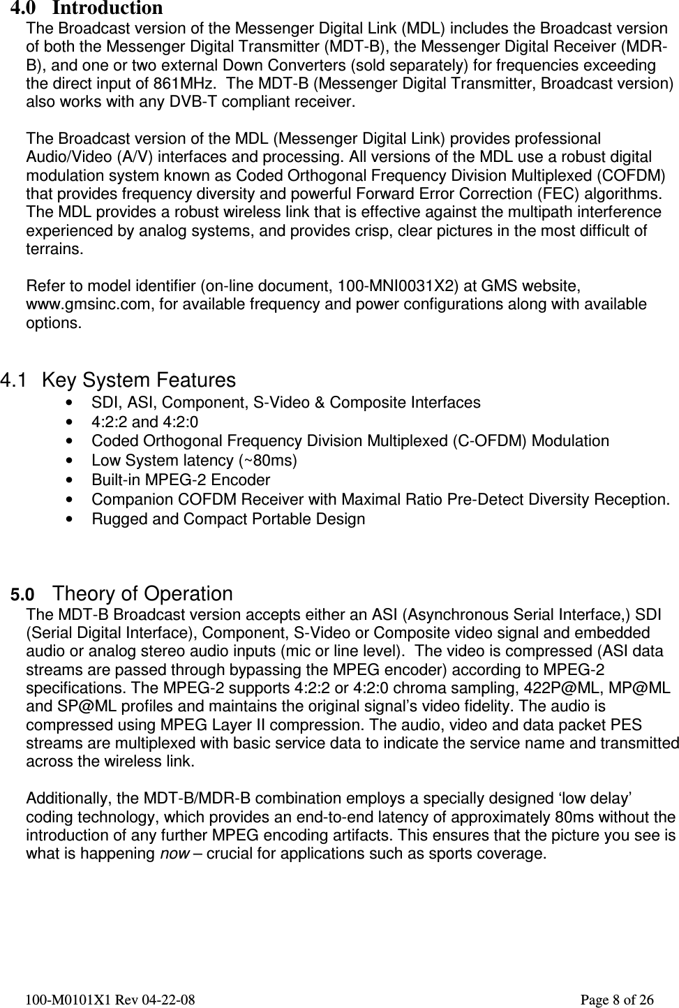  100-M0101X1 Rev 04-22-08                                                                                                          Page 8 of 26    4.0 Introduction The Broadcast version of the Messenger Digital Link (MDL) includes the Broadcast version of both the Messenger Digital Transmitter (MDT-B), the Messenger Digital Receiver (MDR-B), and one or two external Down Converters (sold separately) for frequencies exceeding the direct input of 861MHz.  The MDT-B (Messenger Digital Transmitter, Broadcast version) also works with any DVB-T compliant receiver.  The Broadcast version of the MDL (Messenger Digital Link) provides professional Audio/Video (A/V) interfaces and processing. All versions of the MDL use a robust digital modulation system known as Coded Orthogonal Frequency Division Multiplexed (COFDM) that provides frequency diversity and powerful Forward Error Correction (FEC) algorithms. The MDL provides a robust wireless link that is effective against the multipath interference experienced by analog systems, and provides crisp, clear pictures in the most difficult of terrains.  Refer to model identifier (on-line document, 100-MNI0031X2) at GMS website, www.gmsinc.com, for available frequency and power configurations along with available options.   4.1  Key System Features •  SDI, ASI, Component, S-Video &amp; Composite Interfaces •  4:2:2 and 4:2:0 •  Coded Orthogonal Frequency Division Multiplexed (C-OFDM) Modulation •  Low System latency (~80ms) •  Built-in MPEG-2 Encoder •  Companion COFDM Receiver with Maximal Ratio Pre-Detect Diversity Reception. •  Rugged and Compact Portable Design    5.0 Theory of Operation The MDT-B Broadcast version accepts either an ASI (Asynchronous Serial Interface,) SDI (Serial Digital Interface), Component, S-Video or Composite video signal and embedded audio or analog stereo audio inputs (mic or line level).  The video is compressed (ASI data streams are passed through bypassing the MPEG encoder) according to MPEG-2 specifications. The MPEG-2 supports 4:2:2 or 4:2:0 chroma sampling, 422P@ML, MP@ML and SP@ML profiles and maintains the original signal’s video fidelity. The audio is compressed using MPEG Layer II compression. The audio, video and data packet PES streams are multiplexed with basic service data to indicate the service name and transmitted across the wireless link.  Additionally, the MDT-B/MDR-B combination employs a specially designed ‘low delay’ coding technology, which provides an end-to-end latency of approximately 80ms without the introduction of any further MPEG encoding artifacts. This ensures that the picture you see is what is happening now – crucial for applications such as sports coverage.     