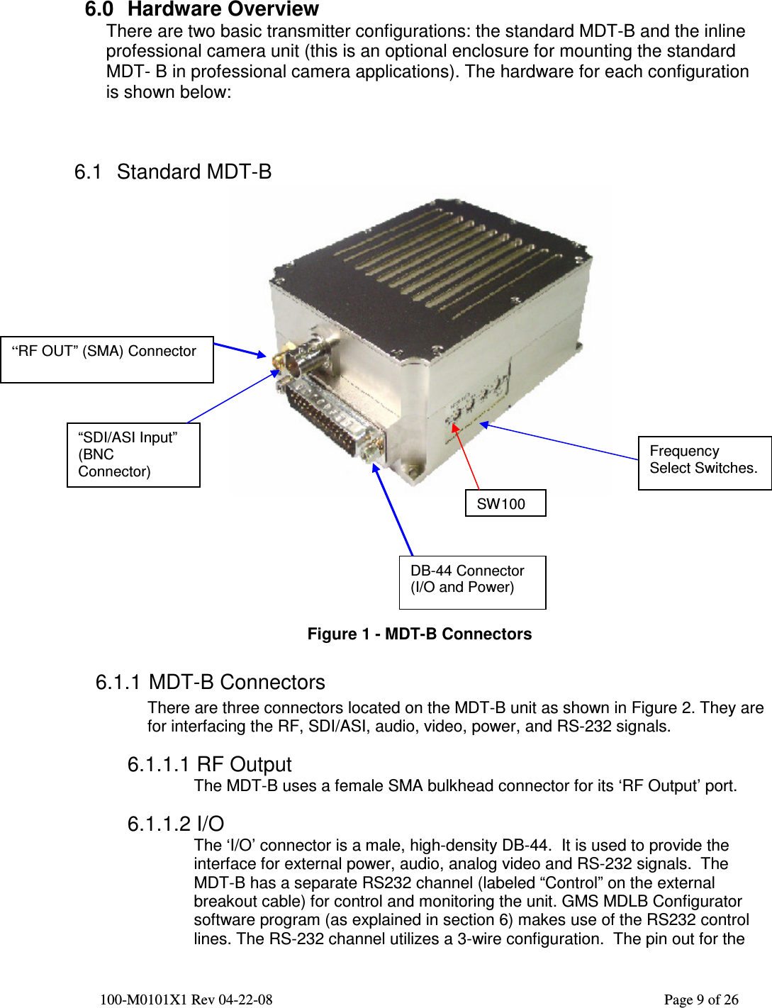  100-M0101X1 Rev 04-22-08                                                                                                          Page 9 of 26     6.0  Hardware Overview There are two basic transmitter configurations: the standard MDT-B and the inline professional camera unit (this is an optional enclosure for mounting the standard MDT- B in professional camera applications). The hardware for each configuration is shown below:    6.1  Standard MDT-B         Figure 1 - MDT-B Connectors 6.1.1 MDT-B Connectors There are three connectors located on the MDT-B unit as shown in Figure 2. They are for interfacing the RF, SDI/ASI, audio, video, power, and RS-232 signals.  6.1.1.1 RF Output The MDT-B uses a female SMA bulkhead connector for its ‘RF Output’ port.  6.1.1.2 I/O The ‘I/O’ connector is a male, high-density DB-44.  It is used to provide the interface for external power, audio, analog video and RS-232 signals.  The MDT-B has a separate RS232 channel (labeled “Control” on the external breakout cable) for control and monitoring the unit. GMS MDLB Configurator software program (as explained in section 6) makes use of the RS232 control lines. The RS-232 channel utilizes a 3-wire configuration.  The pin out for the DB-44 Connector (I/O and Power) “RF OUT” (SMA) Connector Frequency Select Switches.  “SDI/ASI Input” (BNC Connector) SW100 