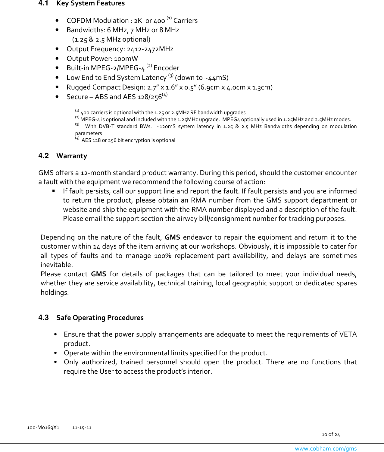   100-M0169X1  11-15-11                                         10 of 24  www.cobham.com/gms    4.1  Key System Features  • COFDM Modulation : 2K  or 400 (1) Carriers • Bandwidths: 6 MHz, 7 MHz or 8 MHz   (1.25 &amp; 2.5 MHz optional) • Output Frequency: 2412-2472MHz • Output Power: 100mW • Built-in MPEG-2/MPEG-4 (2) Encoder  • Low End to End System Latency (3) (down to ~44mS) • Rugged Compact Design: 2.7” x 1.6” x 0.5” (6.9cm x 4.0cm x 1.3cm) • Secure – ABS and AES 128/256(4)   (1)  400 carriers is optional with the 1.25 or 2.5MHz RF bandwidth upgrades (2) MPEG-4 is optional and included with the 1.25MHz upgrade.  MPEG4 optionally used in 1.25MHz and 2.5MHz modes. (3)     With  DVB-T  standard  BWs.    ~120mS  system  latency  in  1.25  &amp;  2.5  MHz  Bandwidths  depending  on  modulation parameters (4)   AES 128 or 256 bit encryption is optional  4.2  Warranty  GMS offers a 12-month standard product warranty. During this period, should the customer encounter a fault with the equipment we recommend the following course of action:    If fault persists, call our support line and report the fault. If fault persists and you are informed to  return  the  product,  please  obtain  an  RMA  number  from  the  GMS  support  department  or website and ship the equipment with the RMA number displayed and a description of the fault. Please email the support section the airway bill/consignment number for tracking purposes.   Depending  on  the  nature  of  the  fault,  GMS  endeavor  to  repair  the  equipment  and  return  it  to  the customer within 14 days of the item arriving at our workshops. Obviously, it is impossible to cater for all  types  of  faults  and  to  manage  100%  replacement  part  availability,  and  delays  are  sometimes inevitable.  Please  contact  GMS  for  details  of  packages  that  can  be  tailored  to  meet  your  individual  needs, whether they are service availability, technical training, local geographic support or dedicated spares holdings.   4.3  Safe Operating Procedures  •  Ensure that the power supply arrangements are adequate to meet the requirements of VETA product. •   Operate within the environmental limits specified for the product. •   Only  authorized,  trained  personnel  should  open  the  product.  There  are  no  functions  that require the User to access the product’s interior.  