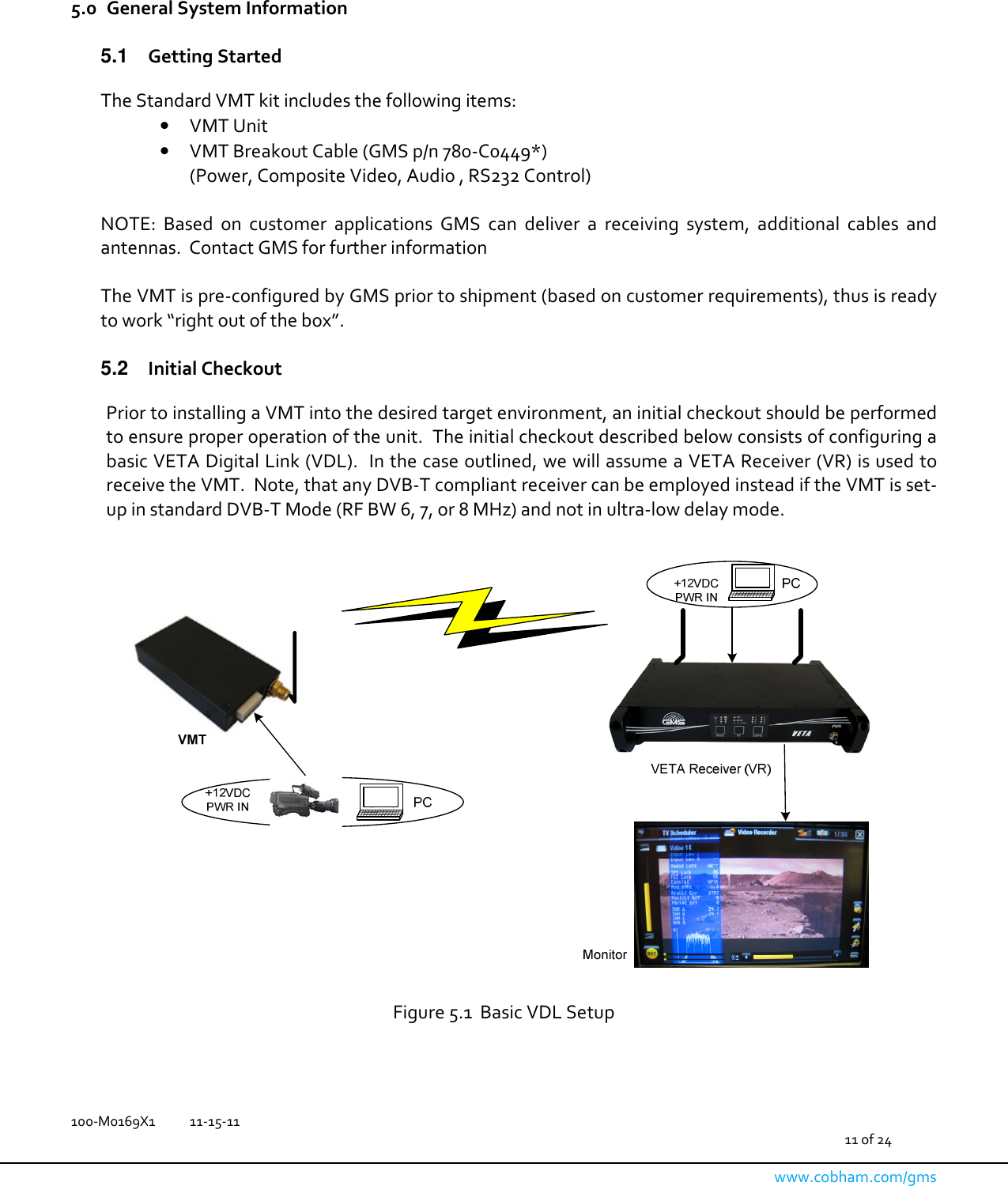   100-M0169X1  11-15-11                                         11 of 24  www.cobham.com/gms    5.0 General System Information  5.1  Getting Started  The Standard VMT kit includes the following items: • VMT Unit • VMT Breakout Cable (GMS p/n 780-C0449*) (Power, Composite Video, Audio , RS232 Control)  NOTE:  Based  on  customer  applications  GMS  can  deliver  a  receiving  system,  additional  cables  and antennas.  Contact GMS for further information  The VMT is pre-configured by GMS prior to shipment (based on customer requirements), thus is ready to work “right out of the box”.  5.2  Initial Checkout  Prior to installing a VMT into the desired target environment, an initial checkout should be performed to ensure proper operation of the unit.  The initial checkout described below consists of configuring a basic VETA Digital Link (VDL).  In the case outlined, we will assume a VETA Receiver (VR) is used to receive the VMT.  Note, that any DVB-T compliant receiver can be employed instead if the VMT is set-up in standard DVB-T Mode (RF BW 6, 7, or 8 MHz) and not in ultra-low delay mode.      Figure 5.1  Basic VDL Setup  