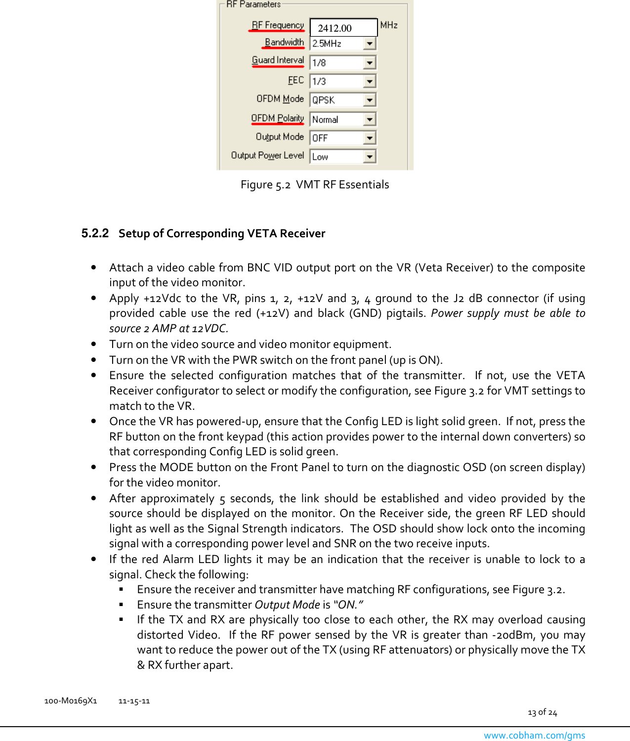   100-M0169X1  11-15-11                                         13 of 24  www.cobham.com/gms     Figure 5.2  VMT RF Essentials  5.2.2  Setup of Corresponding VETA Receiver  • Attach a video cable from BNC VID output port on the VR (Veta Receiver) to the composite input of the video monitor. • Apply  +12Vdc  to  the  VR,  pins  1,  2,  +12V  and  3,  4  ground  to  the  J2  dB  connector  (if  using provided  cable  use  the  red  (+12V)  and  black  (GND)  pigtails.  Power  supply  must  be  able  to source 2 AMP at 12VDC.  • Turn on the video source and video monitor equipment. • Turn on the VR with the PWR switch on the front panel (up is ON). • Ensure  the  selected  configuration  matches  that  of  the  transmitter.    If  not,  use  the  VETA Receiver configurator to select or modify the configuration, see Figure 3.2 for VMT settings to match to the VR. • Once the VR has powered-up, ensure that the Config LED is light solid green.  If not, press the RF button on the front keypad (this action provides power to the internal down converters) so that corresponding Config LED is solid green. • Press the MODE button on the Front Panel to turn on the diagnostic OSD (on screen display) for the video monitor. • After  approximately  5  seconds,  the  link  should  be  established  and  video  provided  by  the source should  be displayed on the  monitor. On the  Receiver side, the green RF LED  should light as well as the Signal Strength indicators.  The OSD should show lock onto the incoming signal with a corresponding power level and SNR on the two receive inputs. • If  the  red  Alarm  LED  lights  it  may  be  an  indication  that  the  receiver  is  unable  to  lock  to  a signal. Check the following:  Ensure the receiver and transmitter have matching RF configurations, see Figure 3.2.   Ensure the transmitter Output Mode is “ON.”    If  the TX  and  RX  are  physically  too close  to each  other,  the RX  may overload  causing distorted  Video.    If  the RF  power  sensed  by  the  VR  is  greater  than  -20dBm,  you  may want to reduce the power out of the TX (using RF attenuators) or physically move the TX &amp; RX further apart. 2412.00 