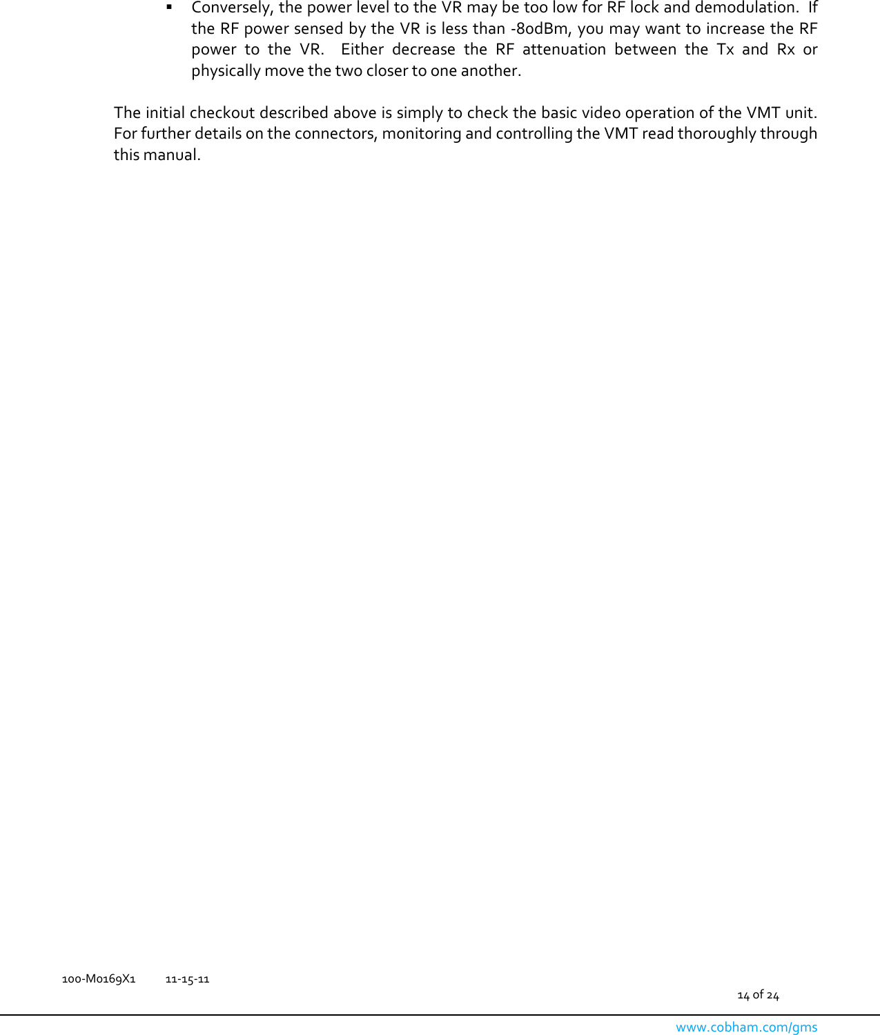   100-M0169X1  11-15-11                                         14 of 24  www.cobham.com/gms     Conversely, the power level to the VR may be too low for RF lock and demodulation.  If the RF power sensed by the VR is less than -80dBm, you may want to increase the RF power  to  the  VR.    Either  decrease  the  RF  attenuation  between  the  Tx  and  Rx  or physically move the two closer to one another.  The initial checkout described above is simply to check the basic video operation of the VMT unit.  For further details on the connectors, monitoring and controlling the VMT read thoroughly through this manual.  