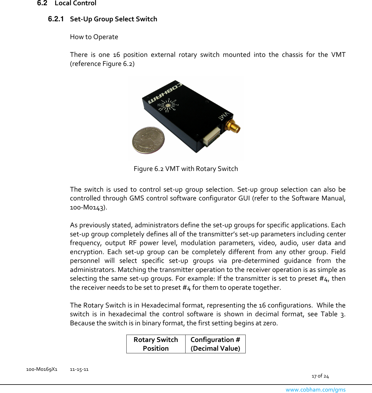   100-M0169X1  11-15-11                                         17 of 24  www.cobham.com/gms         6.2  Local Control 6.2.1  Set-Up Group Select Switch  How to Operate    There  is  one  16  position  external  rotary  switch  mounted  into  the  chassis  for  the  VMT (reference Figure 6.2)   Figure 6.2 VMT with Rotary Switch  The  switch  is  used  to  control  set-up  group  selection.  Set-up  group  selection  can  also  be controlled through GMS control software configurator GUI (refer to the Software Manual, 100-M0143).  As previously stated, administrators define the set-up groups for specific applications. Each set-up group completely defines all of the transmitter’s set-up parameters including center frequency,  output  RF  power  level,  modulation  parameters,  video,  audio,  user  data  and encryption.  Each  set-up  group  can  be  completely  different  from  any  other  group.  Field personnel  will  select  specific  set-up  groups  via  pre-determined  guidance  from  the administrators. Matching the transmitter operation to the receiver operation is as simple as selecting the same set-up groups. For example: If the transmitter is set to preset #4, then the receiver needs to be set to preset #4 for them to operate together.  The Rotary Switch is in Hexadecimal format, representing the 16 configurations.  While the switch  is  in  hexadecimal  the  control  software  is  shown  in  decimal  format,  see  Table  3.  Because the switch is in binary format, the first setting begins at zero.  Rotary Switch Position Configuration # (Decimal Value) 