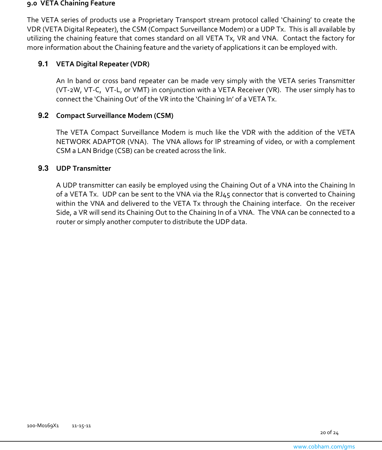  100-M0169X1  11-15-11                                         20 of 24  www.cobham.com/gms    9.0 VETA Chaining Feature  The VETA series of products use a  Proprietary Transport stream  protocol called ‘Chaining’ to create the VDR (VETA Digital Repeater), the CSM (Compact Surveillance Modem) or a UDP Tx.  This is all available by utilizing the chaining feature that comes standard on all VETA Tx, VR and VNA.  Contact the factory for more information about the Chaining feature and the variety of applications it can be employed with.  9.1  VETA Digital Repeater (VDR)  An  In band  or cross  band  repeater  can  be  made  very simply  with the  VETA  series Transmitter (VT-2W, VT-C,  VT-L, or VMT) in conjunction with a VETA Receiver (VR).  The user simply has to connect the ‘Chaining Out’ of the VR into the ‘Chaining In’ of a VETA Tx.    9.2  Compact Surveillance Modem (CSM)  The  VETA  Compact  Surveillance  Modem  is  much  like  the  VDR  with  the  addition  of  the  VETA NETWORK ADAPTOR (VNA).  The VNA allows for IP streaming of video, or with a complement CSM a LAN Bridge (CSB) can be created across the link.    9.3  UDP Transmitter    A UDP transmitter can easily be employed using the Chaining Out of a VNA into the Chaining In of a VETA Tx.  UDP can be sent to the VNA via the RJ45 connector that is converted to Chaining within the VNA and delivered to the VETA Tx through the Chaining interface.  On the receiver Side, a VR will send its Chaining Out to the Chaining In of a VNA.  The VNA can be connected to a router or simply another computer to distribute the UDP data.   
