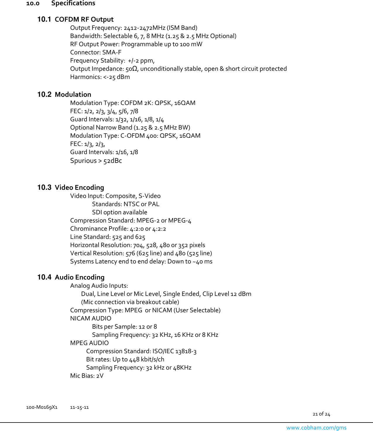   100-M0169X1  11-15-11                                         21 of 24  www.cobham.com/gms     10.0   Specifications  10.1  COFDM RF Output Output Frequency: 2412-2472MHz (ISM Band) Bandwidth: Selectable 6, 7, 8 MHz (1.25 &amp; 2.5 MHz Optional)  RF Output Power: Programmable up to 100 mW  Connector: SMA-F Frequency Stability:  +/-2 ppm,  Output Impedance: 50Ω, unconditionally stable, open &amp; short circuit protected Harmonics: &lt;-25 dBm  10.2  Modulation Modulation Type: COFDM 2K: QPSK, 16QAM  FEC: 1/2, 2/3, 3/4, 5/6, 7/8 Guard Intervals: 1/32, 1/16, 1/8, 1/4 Optional Narrow Band (1.25 &amp; 2.5 MHz BW) Modulation Type: C-OFDM 400: QPSK, 16QAM FEC: 1/3, 2/3,  Guard Intervals: 1/16, 1/8 Spurious &gt; 52dBc   10.3  Video Encoding Video Input: Composite, S-Video Standards: NTSC or PAL   SDI option available Compression Standard: MPEG-2 or MPEG-4 Chrominance Profile: 4:2:0 or 4:2:2 Line Standard: 525 and 625 Horizontal Resolution: 704, 528, 480 or 352 pixels Vertical Resolution: 576 (625 line) and 480 (525 line) Systems Latency end to end delay: Down to ~40 ms  10.4  Audio Encoding Analog Audio Inputs: Dual, Line Level or Mic Level, Single Ended, Clip Level 12 dBm (Mic connection via breakout cable) Compression Type: MPEG  or NICAM (User Selectable) NICAM AUDIO Bits per Sample: 12 or 8 Sampling Frequency: 32 KHz, 16 KHz or 8 KHz MPEG AUDIO             Compression Standard: ISO/IEC 13818-3             Bit rates: Up to 448 kbit/s/ch             Sampling Frequency: 32 kHz or 48KHz Mic Bias: 2V  