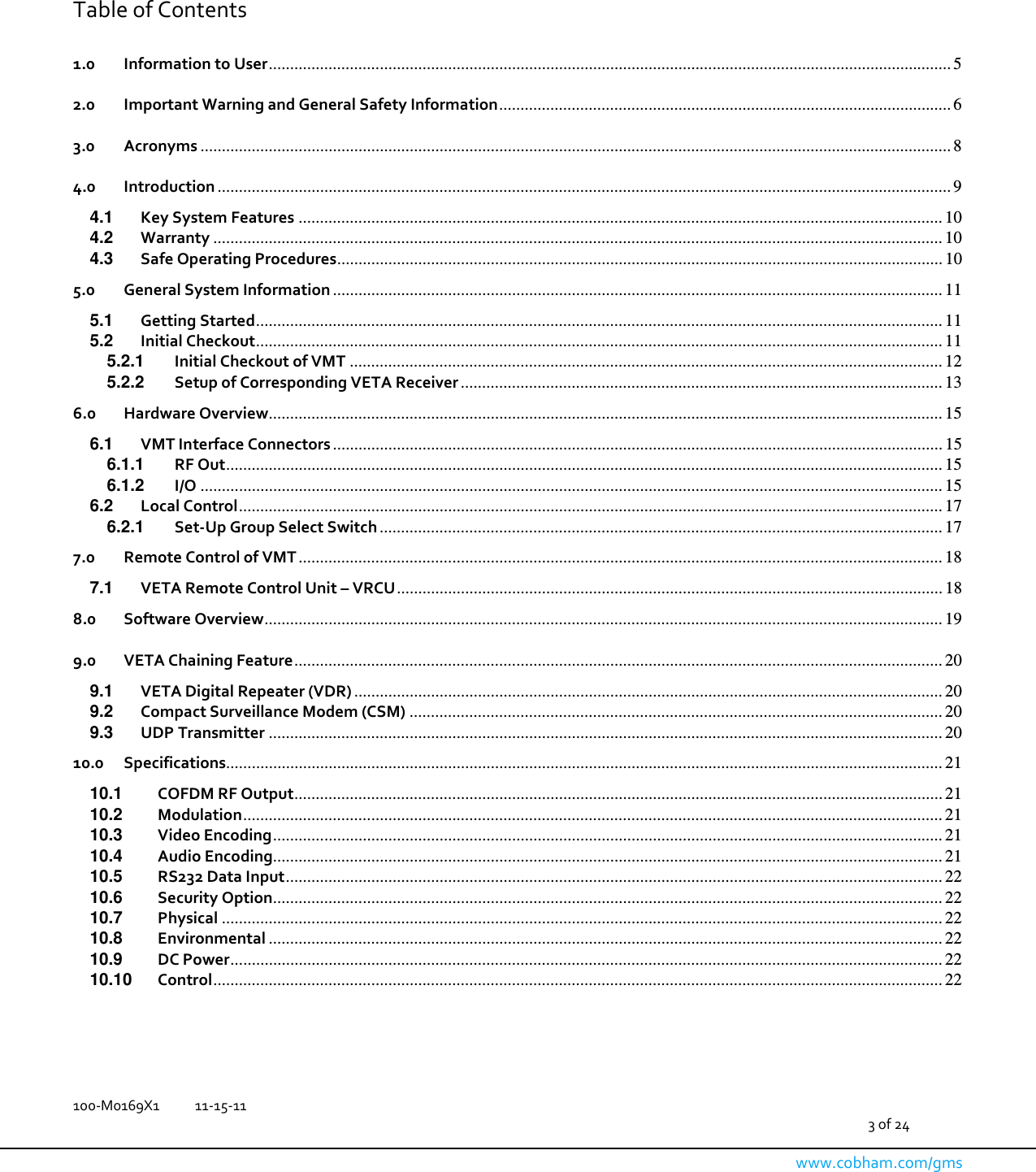   100-M0169X1  11-15-11                                         3 of 24  www.cobham.com/gms    Table of Contents  1.0 Information to User ................................................................................................................................................................ 5 2.0 Important Warning and General Safety Information .......................................................................................................... 6 3.0 Acronyms ................................................................................................................................................................................ 8 4.0 Introduction ............................................................................................................................................................................ 9 4.1 Key System Features ....................................................................................................................................................... 10 4.2 Warranty ........................................................................................................................................................................... 10 4.3 Safe Operating Procedures .............................................................................................................................................. 10 5.0 General System Information ............................................................................................................................................... 11 5.1 Getting Started ................................................................................................................................................................. 11 5.2 Initial Checkout ................................................................................................................................................................. 11 5.2.1 Initial Checkout of VMT ........................................................................................................................................... 12 5.2.2 Setup of Corresponding VETA Receiver ................................................................................................................. 13 6.0 Hardware Overview .............................................................................................................................................................. 15 6.1 VMT Interface Connectors ............................................................................................................................................... 15 6.1.1 RF Out ........................................................................................................................................................................ 15 6.1.2 I/O .............................................................................................................................................................................. 15 6.2 Local Control ..................................................................................................................................................................... 17 6.2.1 Set-Up Group Select Switch .................................................................................................................................... 17 7.0 Remote Control of VMT ....................................................................................................................................................... 18 7.1 VETA Remote Control Unit – VRCU ................................................................................................................................ 18 8.0 Software Overview ............................................................................................................................................................... 19 9.0 VETA Chaining Feature ........................................................................................................................................................ 20 9.1 VETA Digital Repeater (VDR) .......................................................................................................................................... 20 9.2 Compact Surveillance Modem (CSM) ............................................................................................................................. 20 9.3 UDP Transmitter .............................................................................................................................................................. 20 10.0 Specifications ........................................................................................................................................................................ 21 10.1 COFDM RF Output ........................................................................................................................................................ 21 10.2 Modulation .................................................................................................................................................................... 21 10.3 Video Encoding ............................................................................................................................................................. 21 10.4 Audio Encoding ............................................................................................................................................................. 21 10.5 RS232 Data Input .......................................................................................................................................................... 22 10.6 Security Option ............................................................................................................................................................. 22 10.7 Physical ......................................................................................................................................................................... 22 10.8 Environmental .............................................................................................................................................................. 22 10.9 DC Power ....................................................................................................................................................................... 22 10.10 Control ........................................................................................................................................................................... 22    