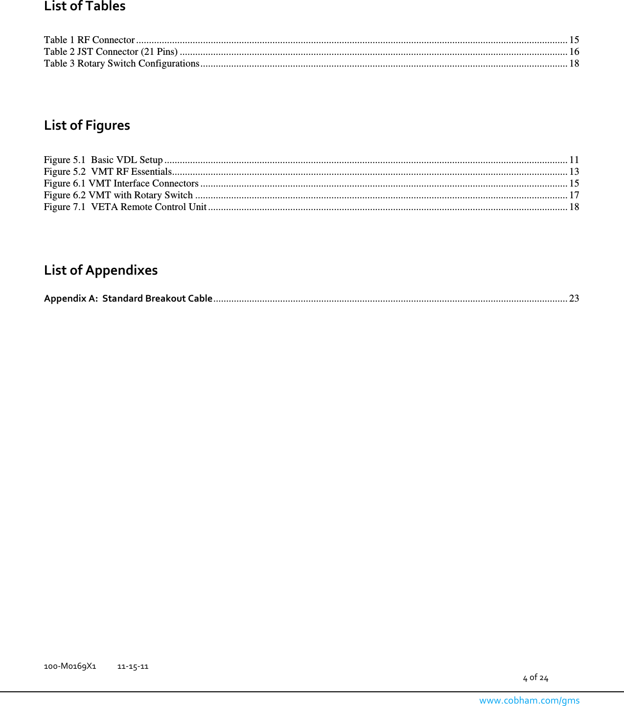   100-M0169X1  11-15-11                                         4 of 24  www.cobham.com/gms    List of Tables  Table 1 RF Connector ........................................................................................................................................................................ 15 Table 2 JST Connector (21 Pins) ....................................................................................................................................................... 16 Table 3 Rotary Switch Configurations ............................................................................................................................................... 18    List of Figures  Figure 5.1  Basic VDL Setup ............................................................................................................................................................. 11 Figure 5.2  VMT RF Essentials .......................................................................................................................................................... 13 Figure 6.1 VMT Interface Connectors ............................................................................................................................................... 15 Figure 6.2 VMT with Rotary Switch ................................................................................................................................................. 17 Figure 7.1  VETA Remote Control Unit ............................................................................................................................................ 18    List of Appendixes  Appendix A:  Standard Breakout Cable .......................................................................................................................................... 23                          