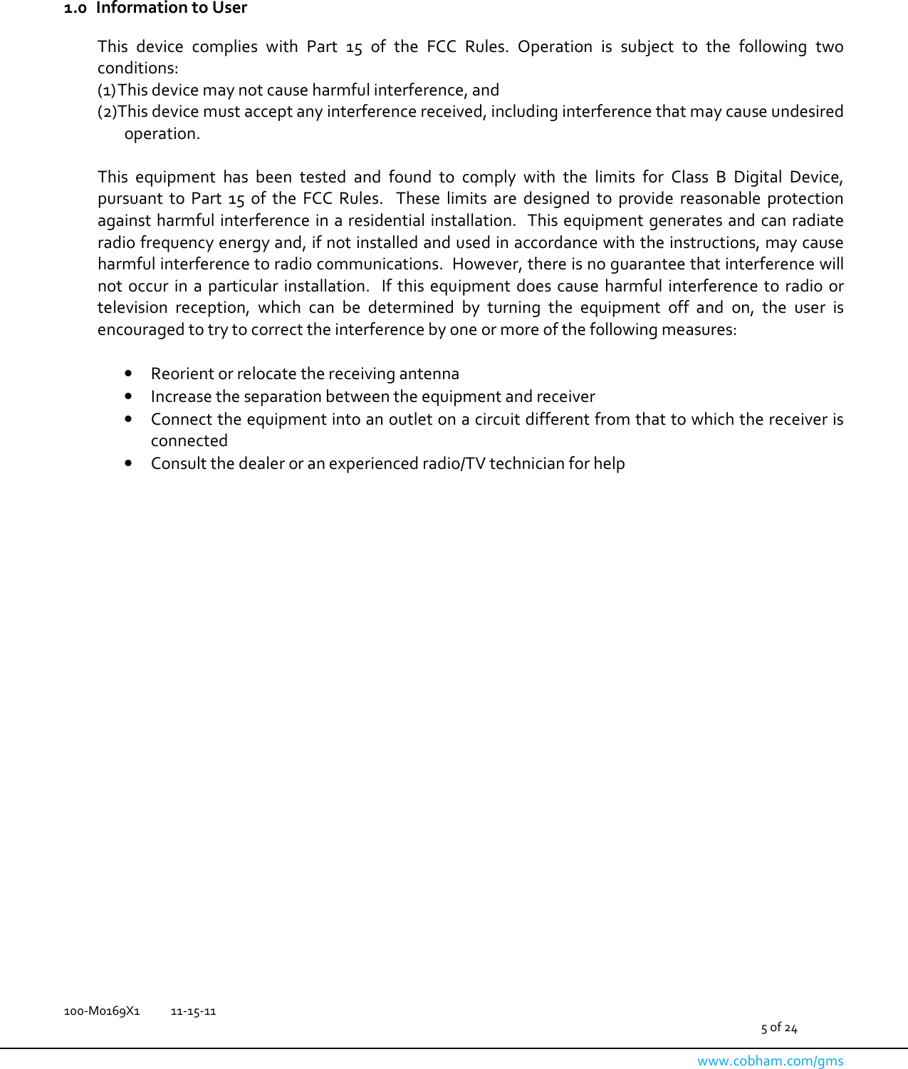   100-M0169X1  11-15-11                                         5 of 24  www.cobham.com/gms    1.0 Information to User  This  device  complies  with  Part  15  of  the  FCC  Rules.  Operation  is  subject  to  the  following  two conditions: (1) This device may not cause harmful interference, and  (2) This device must accept any interference received, including interference that may cause undesired operation.  This  equipment  has  been  tested  and  found  to  comply  with  the  limits  for  Class  B  Digital  Device, pursuant  to  Part  15  of  the  FCC  Rules.    These  limits  are  designed  to  provide  reasonable  protection against harmful interference in a residential installation.  This equipment generates and can radiate radio frequency energy and, if not installed and used in accordance with the instructions, may cause harmful interference to radio communications.  However, there is no guarantee that interference will not  occur  in a  particular installation.   If  this equipment  does cause  harmful interference to  radio or television  reception,  which  can  be  determined  by  turning  the  equipment  off  and  on,  the  user  is encouraged to try to correct the interference by one or more of the following measures:  • Reorient or relocate the receiving antenna • Increase the separation between the equipment and receiver • Connect the equipment into an outlet on a circuit different from that to which the receiver is connected • Consult the dealer or an experienced radio/TV technician for help                       