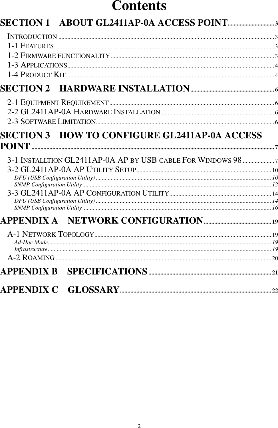 2ContentsSECTION 1    ABOUT GL2411AP-0A ACCESS POINT...............................3INTRODUCTION ................................................................................................................................................31-1 FEATURES...................................................................................................................................................31-2 FIRMWARE FUNCTIONALITY.............................................................................................................31-3 APPLICATIONS..........................................................................................................................................41-4 PRODUCT KIT...........................................................................................................................................4SECTION 2    HARDWARE INSTALLATION........................................................62-1 EQUIPMENT REQUIREMENT.............................................................................................................. 62-2 GL2411AP-0A HARDWARE INSTALLATION............................................................................62-3 SOFTWARE LIMITATION.......................................................................................................................6SECTION 3    HOW TO CONFIGURE GL2411AP-0A ACCESSPOINT..................................................................................................................................................................73-1 INSTALLTION GL2411AP-0A AP BY USB CABLE FOR WINDOWS 98..................... 73-2 GL2411AP-0A AP UTILITY SETUP..........................................................................................10DFU (USB Configuration Utility) .....................................................................................................................10SNMP Configuration Utility.............................................................................................................................. 123-3 GL2411AP-0A AP CONFIGURATION UTILITY....................................................................14DFU (USB Configuration Utility) .....................................................................................................................14SNMP Configuration Utility.............................................................................................................................. 16APPENDIX A  NETWORK CONFIGURATION.............................................19A-1 NETWORK TOPOLOGY......................................................................................................................19Ad-Hoc Mode.....................................................................................................................................................19Infrastructure.....................................................................................................................................................19A-2 ROAMING................................................................................................................................................20APPENDIX B    SPECIFICATIONS..................................................................................21APPENDIX C  GLOSSARY.....................................................................................................22