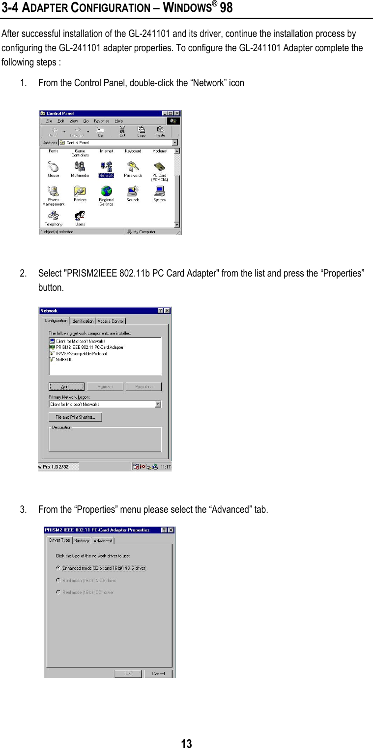 133-4 ADAPTER CONFIGURATION – WINDOWS® 98After successful installation of the GL-241101 and its driver, continue the installation process byconfiguring the GL-241101 adapter properties. To configure the GL-241101 Adapter complete thefollowing steps :1. From the Control Panel, double-click the “Network” icon2. Select &quot;PRISM2IEEE 802.11b PC Card Adapter&quot; from the list and press the “Properties”button.3. From the “Properties” menu please select the “Advanced” tab.