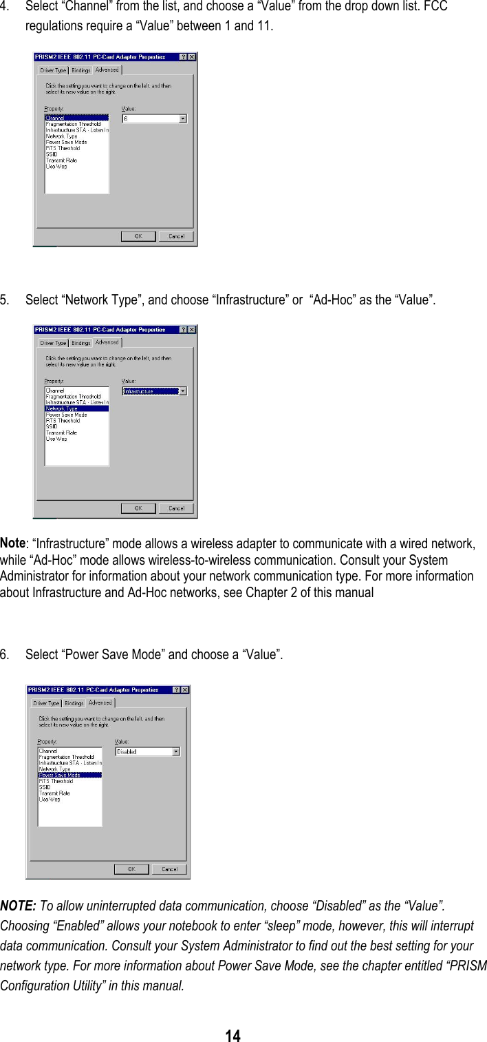 144. Select “Channel” from the list, and choose a “Value” from the drop down list. FCCregulations require a “Value” between 1 and 11.5. Select “Network Type”, and choose “Infrastructure” or  “Ad-Hoc” as the “Value”.Note: “Infrastructure” mode allows a wireless adapter to communicate with a wired network,while “Ad-Hoc” mode allows wireless-to-wireless communication. Consult your SystemAdministrator for information about your network communication type. For more informationabout Infrastructure and Ad-Hoc networks, see Chapter 2 of this manual6. Select “Power Save Mode” and choose a “Value”.NOTE: To allow uninterrupted data communication, choose “Disabled” as the “Value”.Choosing “Enabled” allows your notebook to enter “sleep” mode, however, this will interruptdata communication. Consult your System Administrator to find out the best setting for yournetwork type. For more information about Power Save Mode, see the chapter entitled “PRISMConfiguration Utility” in this manual.
