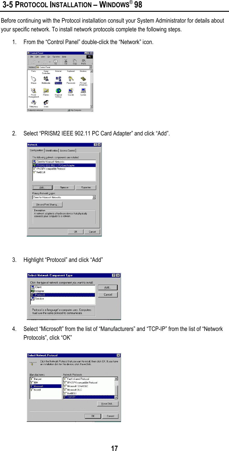 17 3-5 PROTOCOL INSTALLATION – WINDOWS® 98Before continuing with the Protocol installation consult your System Administrator for details aboutyour specific network. To install network protocols complete the following steps.1. From the “Control Panel” double-click the “Network” icon.2. Select “PRISM2 IEEE 902.11 PC Card Adapter” and click “Add”.3. Highlight “Protocol” and click “Add”4. Select “Microsoft” from the list of “Manufacturers” and “TCP-IP” from the list of “NetworkProtocols”, click “OK”