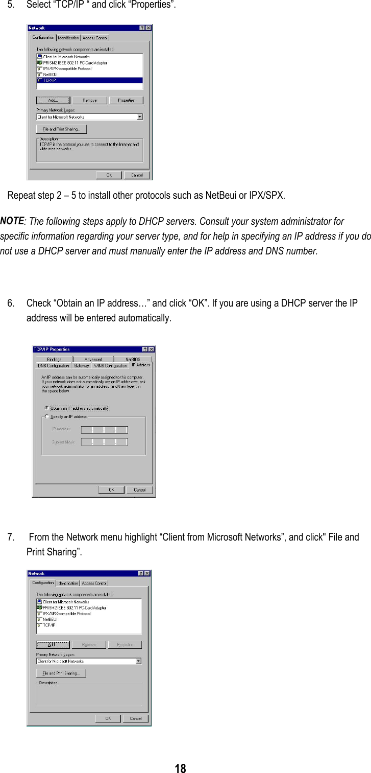 185. Select “TCP/IP “ and click “Properties”.Repeat step 2 – 5 to install other protocols such as NetBeui or IPX/SPX.NOTE: The following steps apply to DHCP servers. Consult your system administrator forspecific information regarding your server type, and for help in specifying an IP address if you donot use a DHCP server and must manually enter the IP address and DNS number.6. Check “Obtain an IP address…” and click “OK”. If you are using a DHCP server the IPaddress will be entered automatically.7.  From the Network menu highlight “Client from Microsoft Networks”, and click&quot; File andPrint Sharing”.