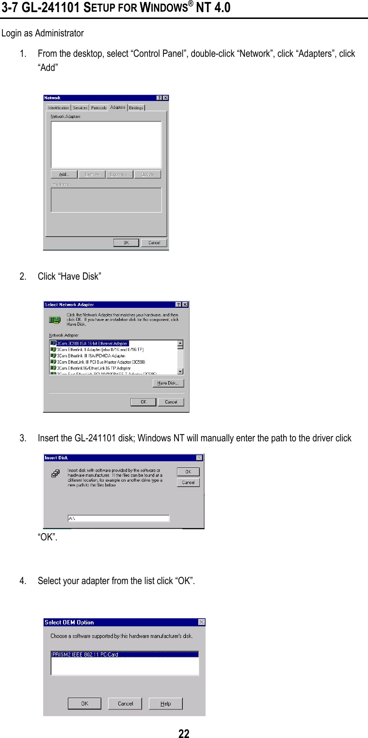 223-7 GL-241101 SETUP FOR WINDOWS® NT 4.0Login as Administrator1. From the desktop, select “Control Panel”, double-click “Network”, click “Adapters”, click“Add”2. Click “Have Disk”3. Insert the GL-241101 disk; Windows NT will manually enter the path to the driver click“OK”.4. Select your adapter from the list click “OK”.