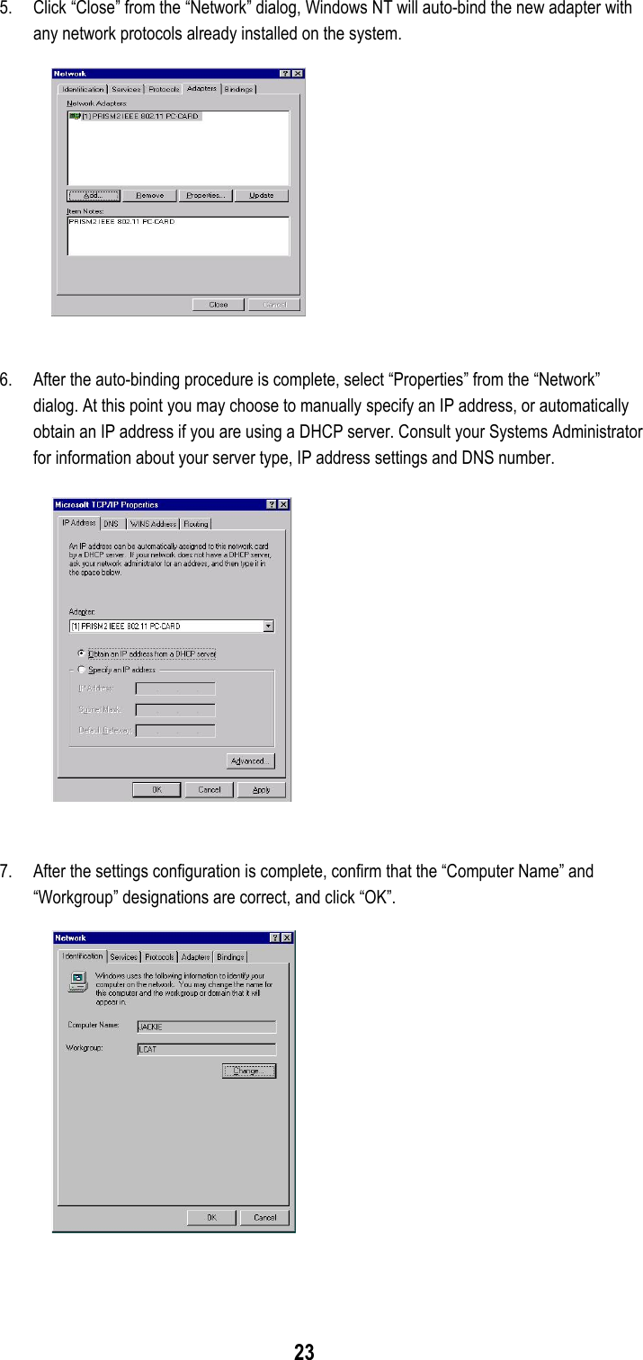 235. Click “Close” from the “Network” dialog, Windows NT will auto-bind the new adapter withany network protocols already installed on the system.6. After the auto-binding procedure is complete, select “Properties” from the “Network”dialog. At this point you may choose to manually specify an IP address, or automaticallyobtain an IP address if you are using a DHCP server. Consult your Systems Administratorfor information about your server type, IP address settings and DNS number.7. After the settings configuration is complete, confirm that the “Computer Name” and“Workgroup” designations are correct, and click “OK”.
