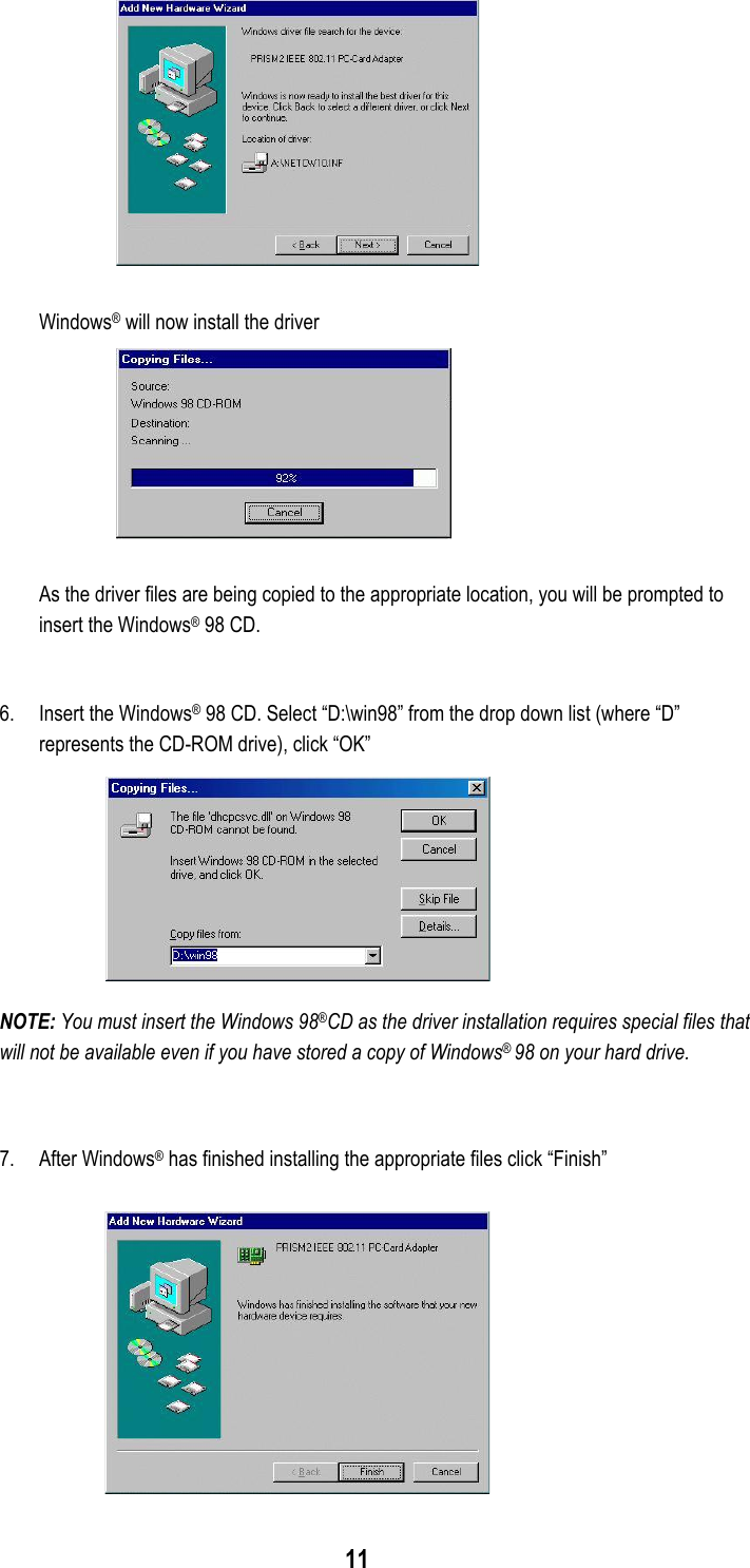  11   Windows® will now install the driver  As the driver files are being copied to the appropriate location, you will be prompted to insert the Windows® 98 CD.  6.  Insert the Windows® 98 CD. Select “D:\win98” from the drop down list (where “D” represents the CD-ROM drive), click “OK” NOTE: You must insert the Windows 98®CD as the driver installation requires special files that will not be available even if you have stored a copy of Windows® 98 on your hard drive.   7. After Windows® has finished installing the appropriate files click “Finish”  