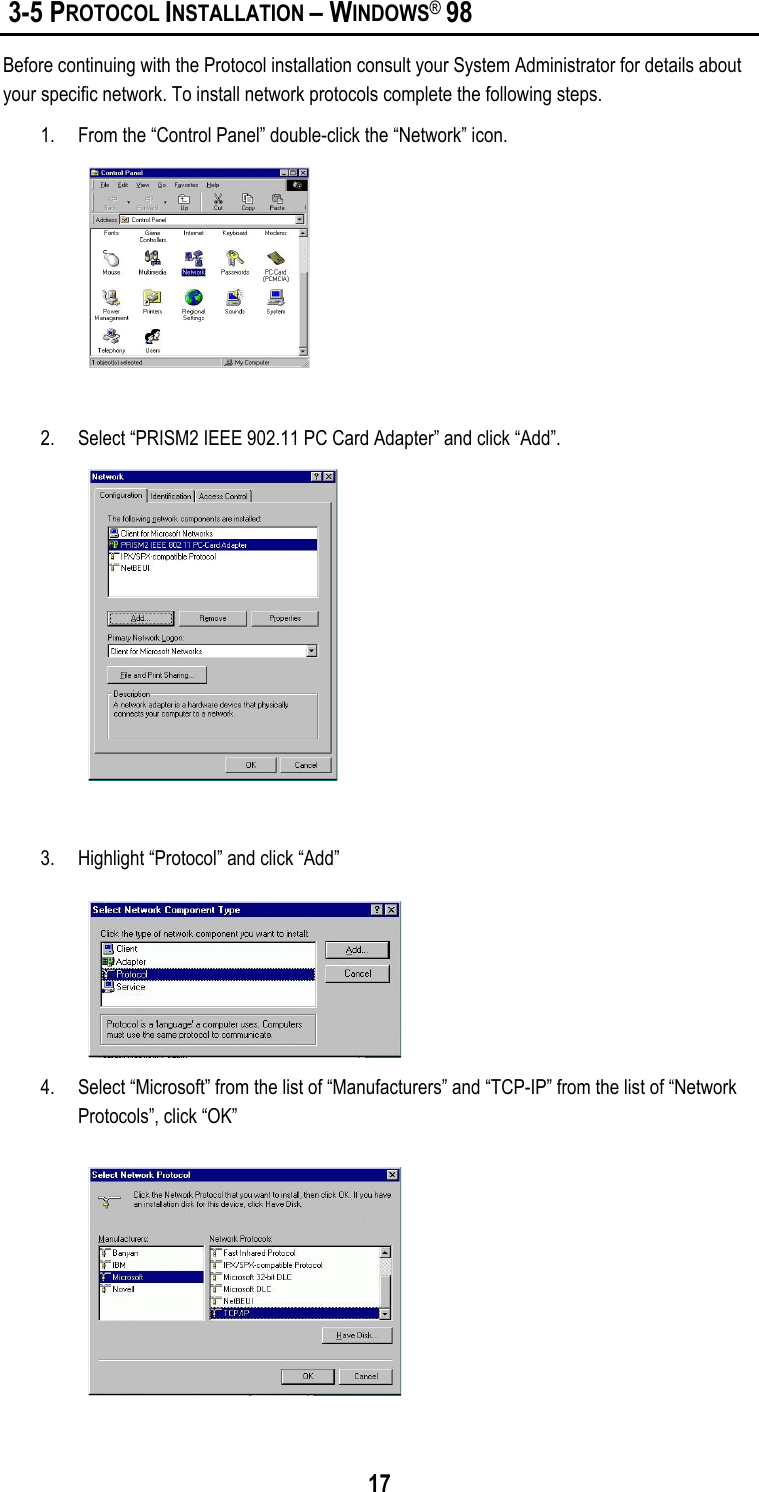  17  3-5 PROTOCOL INSTALLATION – WINDOWS® 98 Before continuing with the Protocol installation consult your System Administrator for details about your specific network. To install network protocols complete the following steps. 1.  From the “Control Panel” double-click the “Network” icon.   2.  Select “PRISM2 IEEE 902.11 PC Card Adapter” and click “Add”.    3.  Highlight “Protocol” and click “Add”  4.  Select “Microsoft” from the list of “Manufacturers” and “TCP-IP” from the list of “Network Protocols”, click “OK”  