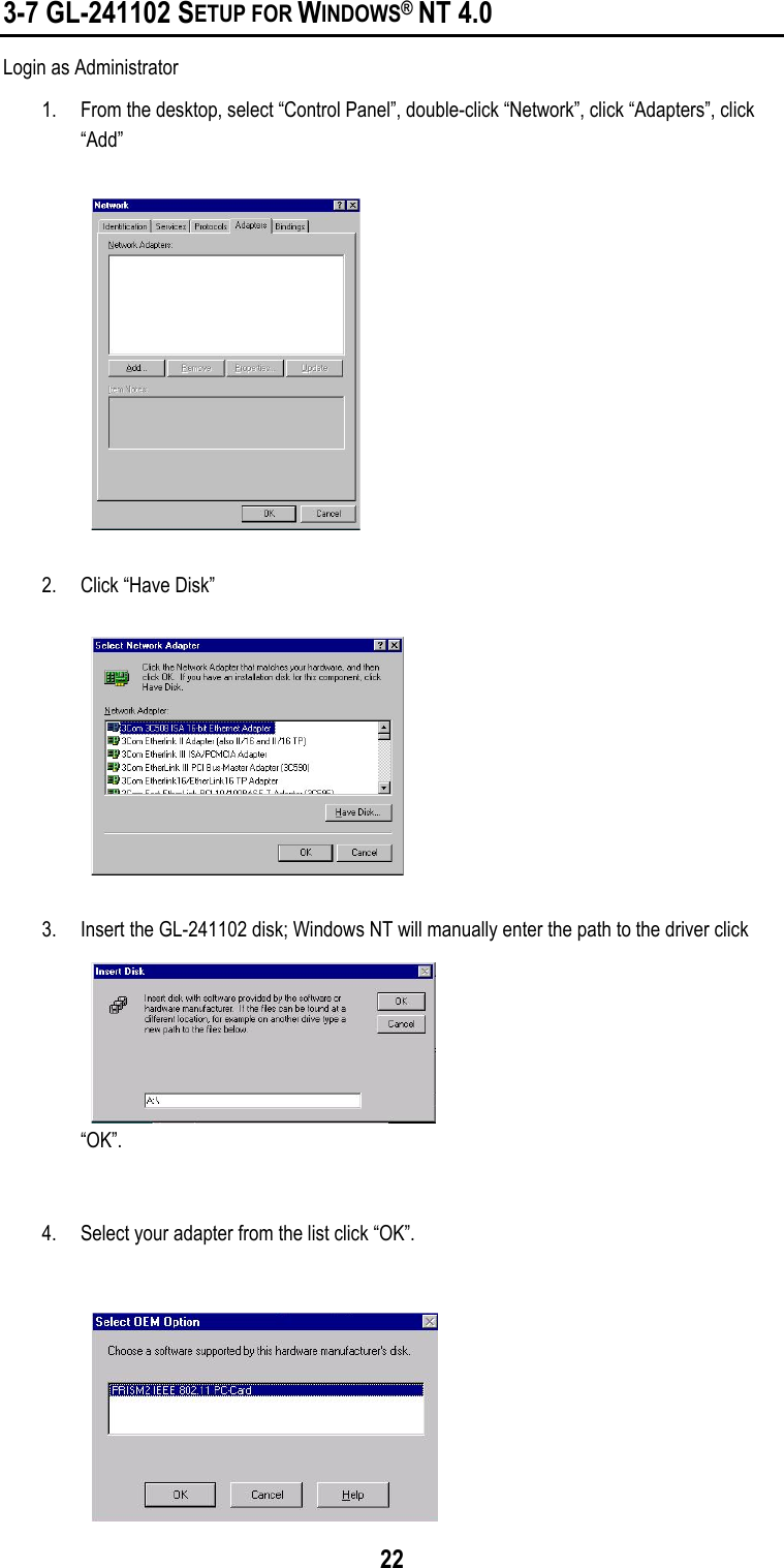  22 3-7 GL-241102 SETUP FOR WINDOWS® NT 4.0 Login as Administrator 1.  From the desktop, select “Control Panel”, double-click “Network”, click “Adapters”, click “Add”   2.  Click “Have Disk”   3.  Insert the GL-241102 disk; Windows NT will manually enter the path to the driver click “OK”.   4.  Select your adapter from the list click “OK”.  