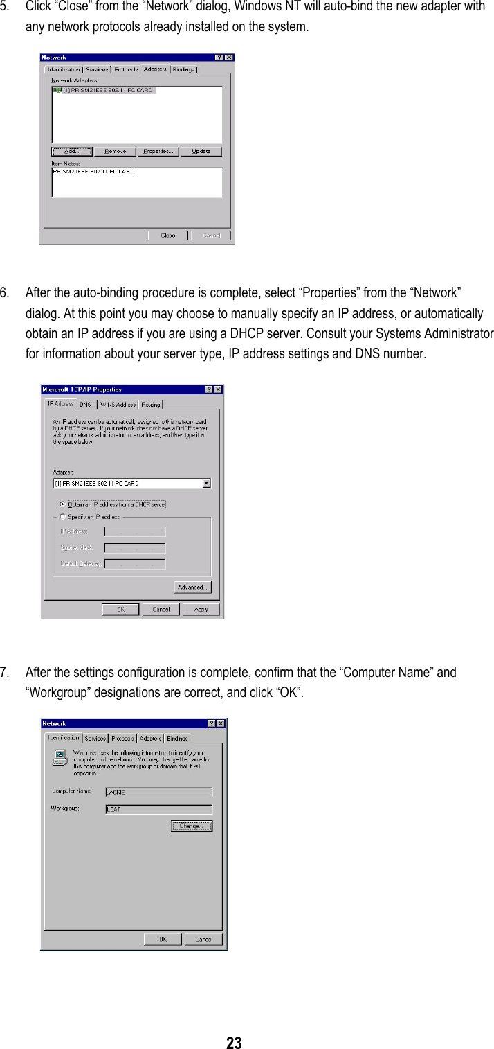  23 5.  Click “Close” from the “Network” dialog, Windows NT will auto-bind the new adapter with any network protocols already installed on the system.   6.  After the auto-binding procedure is complete, select “Properties” from the “Network” dialog. At this point you may choose to manually specify an IP address, or automatically obtain an IP address if you are using a DHCP server. Consult your Systems Administrator for information about your server type, IP address settings and DNS number.    7.  After the settings configuration is complete, confirm that the “Computer Name” and “Workgroup” designations are correct, and click “OK”.    